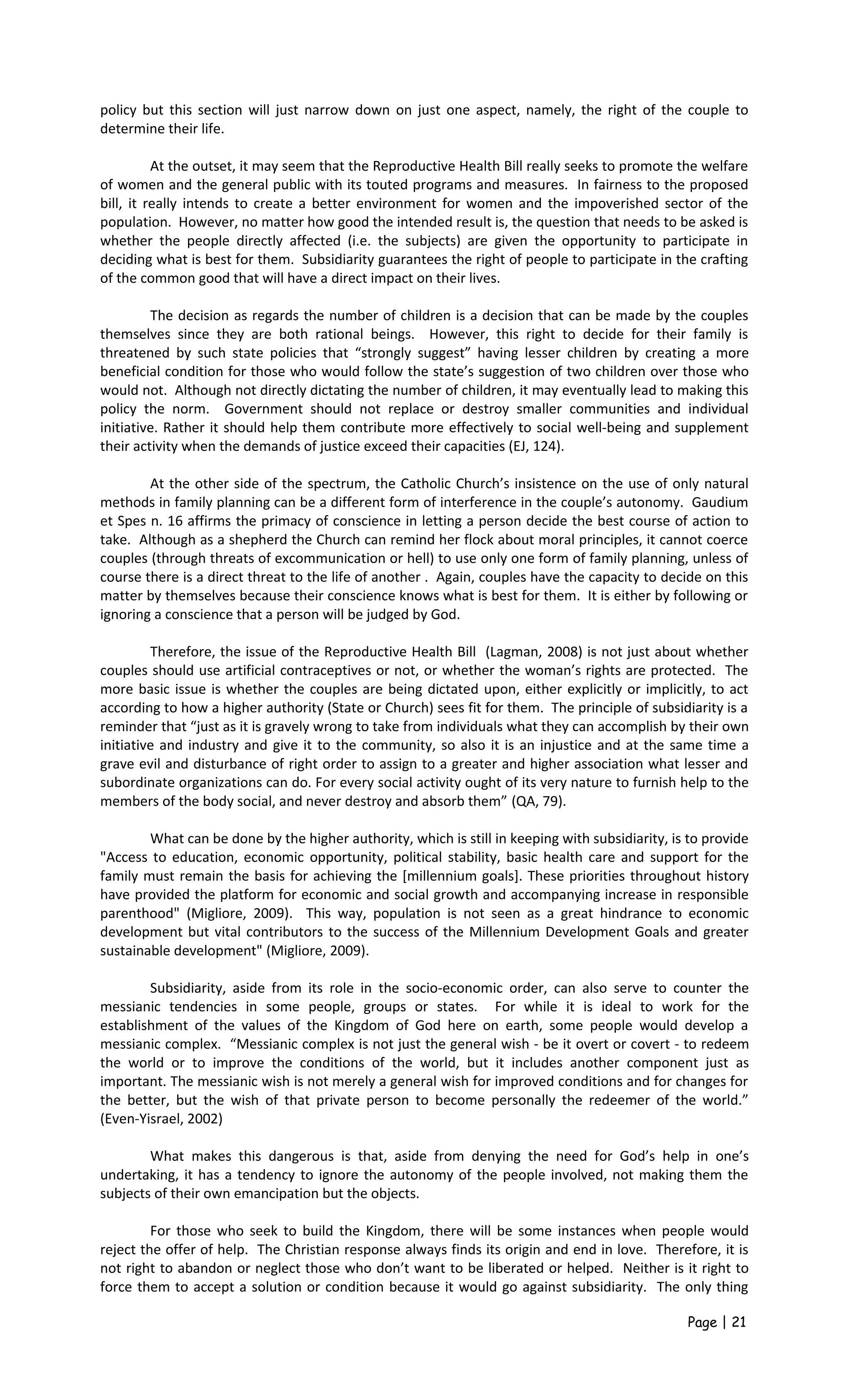 policy but this section will just narrow down on just one aspect, namely, the right of the couple to
determine their life.
At the outset, it may seem that the Reproductive Health Bill really seeks to promote the welfare
of women and the general public with its touted programs and measures. In fairness to the proposed
bill, it really intends to create a better environment for women and the impoverished sector of the
population. However, no matter how good the intended result is, the question that needs to be asked is
whether the people directly affected (i.e. the subjects) are given the opportunity to participate in
deciding what is best for them. Subsidiarity guarantees the right of people to participate in the crafting
of the common good that will have a direct impact on their lives.
The decision as regards the number of children is a decision that can be made by the couples
themselves since they are both rational beings. However, this right to decide for their family is
threatened by such state policies that “strongly suggest” having lesser children by creating a more
beneficial condition for those who would follow the state’s suggestion of two children over those who
would not. Although not directly dictating the number of children, it may eventually lead to making this
policy the norm. Government should not replace or destroy smaller communities and individual
initiative. Rather it should help them contribute more effectively to social well-being and supplement
their activity when the demands of justice exceed their capacities (EJ, 124).
At the other side of the spectrum, the Catholic Church’s insistence on the use of only natural
methods in family planning can be a different form of interference in the couple’s autonomy. Gaudium
et Spes n. 16 affirms the primacy of conscience in letting a person decide the best course of action to
take. Although as a shepherd the Church can remind her flock about moral principles, it cannot coerce
couples (through threats of excommunication or hell) to use only one form of family planning, unless of
course there is a direct threat to the life of another . Again, couples have the capacity to decide on this
matter by themselves because their conscience knows what is best for them. It is either by following or
ignoring a conscience that a person will be judged by God.
Therefore, the issue of the Reproductive Health Bill (Lagman, 2008) is not just about whether
couples should use artificial contraceptives or not, or whether the woman’s rights are protected. The
more basic issue is whether the couples are being dictated upon, either explicitly or implicitly, to act
according to how a higher authority (State or Church) sees fit for them. The principle of subsidiarity is a
reminder that “just as it is gravely wrong to take from individuals what they can accomplish by their own
initiative and industry and give it to the community, so also it is an injustice and at the same time a
grave evil and disturbance of right order to assign to a greater and higher association what lesser and
subordinate organizations can do. For every social activity ought of its very nature to furnish help to the
members of the body social, and never destroy and absorb them” (QA, 79).
What can be done by the higher authority, which is still in keeping with subsidiarity, is to provide
"Access to education, economic opportunity, political stability, basic health care and support for the
family must remain the basis for achieving the [millennium goals]. These priorities throughout history
have provided the platform for economic and social growth and accompanying increase in responsible
parenthood" (Migliore, 2009). This way, population is not seen as a great hindrance to economic
development but vital contributors to the success of the Millennium Development Goals and greater
sustainable development" (Migliore, 2009).
Subsidiarity, aside from its role in the socio-economic order, can also serve to counter the
messianic tendencies in some people, groups or states. For while it is ideal to work for the
establishment of the values of the Kingdom of God here on earth, some people would develop a
messianic complex. “Messianic complex is not just the general wish - be it overt or covert - to redeem
the world or to improve the conditions of the world, but it includes another component just as
important. The messianic wish is not merely a general wish for improved conditions and for changes for
the better, but the wish of that private person to become personally the redeemer of the world.”
(Even-Yisrael, 2002)
What makes this dangerous is that, aside from denying the need for God’s help in one’s
undertaking, it has a tendency to ignore the autonomy of the people involved, not making them the
subjects of their own emancipation but the objects.
For those who seek to build the Kingdom, there will be some instances when people would
reject the offer of help. The Christian response always finds its origin and end in love. Therefore, it is
not right to abandon or neglect those who don’t want to be liberated or helped. Neither is it right to
force them to accept a solution or condition because it would go against subsidiarity. The only thing
Page | 21
 