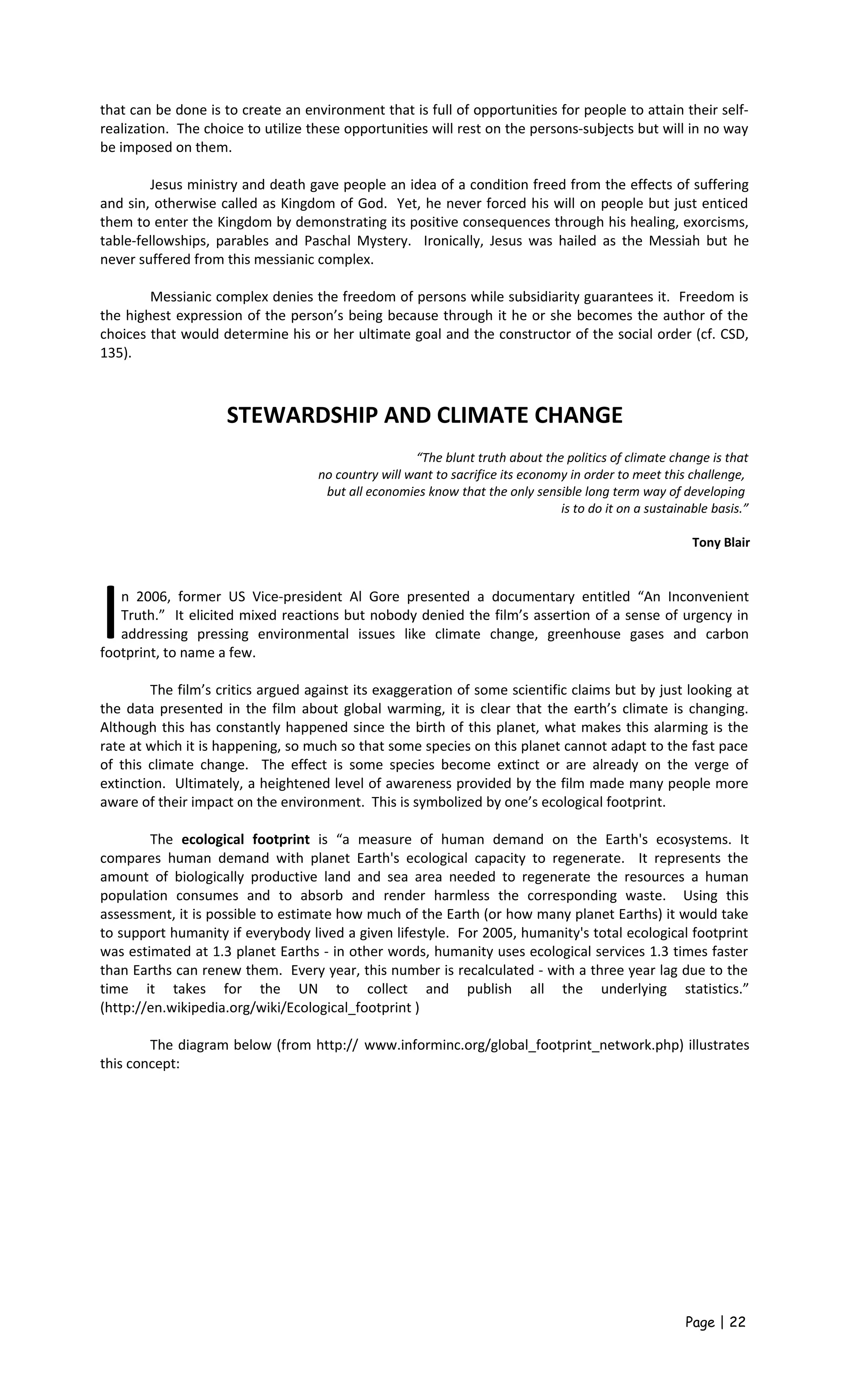 that can be done is to create an environment that is full of opportunities for people to attain their self-
realization. The choice to utilize these opportunities will rest on the persons-subjects but will in no way
be imposed on them.
Jesus ministry and death gave people an idea of a condition freed from the effects of suffering
and sin, otherwise called as Kingdom of God. Yet, he never forced his will on people but just enticed
them to enter the Kingdom by demonstrating its positive consequences through his healing, exorcisms,
table-fellowships, parables and Paschal Mystery. Ironically, Jesus was hailed as the Messiah but he
never suffered from this messianic complex.
Messianic complex denies the freedom of persons while subsidiarity guarantees it. Freedom is
the highest expression of the person’s being because through it he or she becomes the author of the
choices that would determine his or her ultimate goal and the constructor of the social order (cf. CSD,
135).
STEWARDSHIP AND CLIMATE CHANGE
“The blunt truth about the politics of climate change is that
no country will want to sacrifice its economy in order to meet this challenge,
but all economies know that the only sensible long term way of developing
is to do it on a sustainable basis.”
Tony Blair
n 2006, former US Vice-president Al Gore presented a documentary entitled “An Inconvenient
Truth.” It elicited mixed reactions but nobody denied the film’s assertion of a sense of urgency in
addressing pressing environmental issues like climate change, greenhouse gases and carbon
footprint, to name a few.
I
The film’s critics argued against its exaggeration of some scientific claims but by just looking at
the data presented in the film about global warming, it is clear that the earth’s climate is changing.
Although this has constantly happened since the birth of this planet, what makes this alarming is the
rate at which it is happening, so much so that some species on this planet cannot adapt to the fast pace
of this climate change. The effect is some species become extinct or are already on the verge of
extinction. Ultimately, a heightened level of awareness provided by the film made many people more
aware of their impact on the environment. This is symbolized by one’s ecological footprint.
The ecological footprint is “a measure of human demand on the Earth's ecosystems. It
compares human demand with planet Earth's ecological capacity to regenerate. It represents the
amount of biologically productive land and sea area needed to regenerate the resources a human
population consumes and to absorb and render harmless the corresponding waste. Using this
assessment, it is possible to estimate how much of the Earth (or how many planet Earths) it would take
to support humanity if everybody lived a given lifestyle. For 2005, humanity's total ecological footprint
was estimated at 1.3 planet Earths - in other words, humanity uses ecological services 1.3 times faster
than Earths can renew them. Every year, this number is recalculated - with a three year lag due to the
time it takes for the UN to collect and publish all the underlying statistics.”
(http://en.wikipedia.org/wiki/Ecological_footprint )
The diagram below (from http:// www.informinc.org/global_footprint_network.php) illustrates
this concept:
Page | 22
 