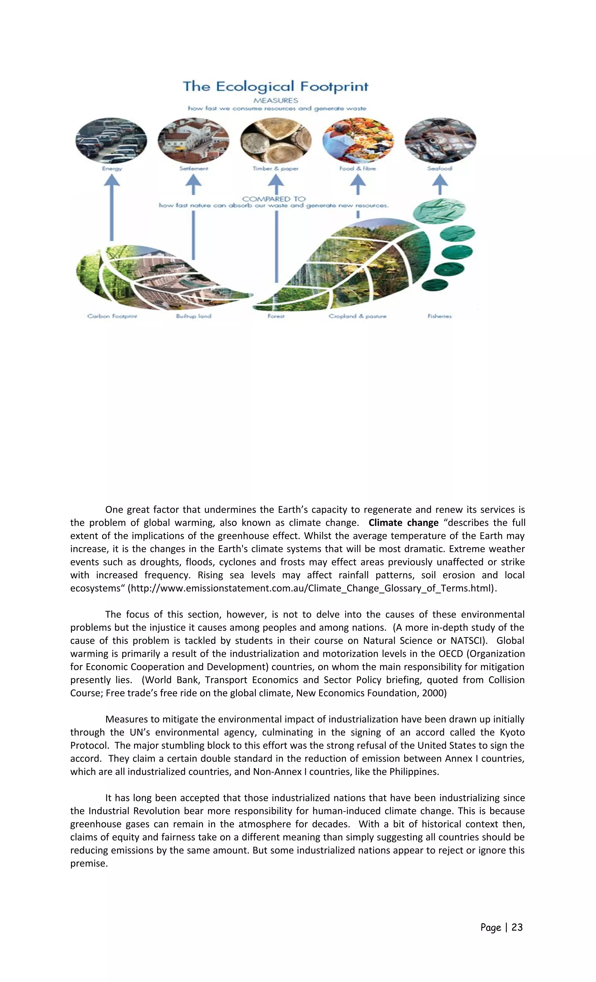 One great factor that undermines the Earth’s capacity to regenerate and renew its services is
the problem of global warming, also known as climate change. Climate change “describes the full
extent of the implications of the greenhouse effect. Whilst the average temperature of the Earth may
increase, it is the changes in the Earth's climate systems that will be most dramatic. Extreme weather
events such as droughts, floods, cyclones and frosts may effect areas previously unaffected or strike
with increased frequency. Rising sea levels may affect rainfall patterns, soil erosion and local
ecosystems“ (http://www.emissionstatement.com.au/Climate_Change_Glossary_of_Terms.html).
The focus of this section, however, is not to delve into the causes of these environmental
problems but the injustice it causes among peoples and among nations. (A more in-depth study of the
cause of this problem is tackled by students in their course on Natural Science or NATSCI). Global
warming is primarily a result of the industrialization and motorization levels in the OECD (Organization
for Economic Cooperation and Development) countries, on whom the main responsibility for mitigation
presently lies. (World Bank, Transport Economics and Sector Policy briefing, quoted from Collision
Course; Free trade’s free ride on the global climate, New Economics Foundation, 2000)
Measures to mitigate the environmental impact of industrialization have been drawn up initially
through the UN’s environmental agency, culminating in the signing of an accord called the Kyoto
Protocol. The major stumbling block to this effort was the strong refusal of the United States to sign the
accord. They claim a certain double standard in the reduction of emission between Annex I countries,
which are all industrialized countries, and Non-Annex I countries, like the Philippines.
It has long been accepted that those industrialized nations that have been industrializing since
the Industrial Revolution bear more responsibility for human-induced climate change. This is because
greenhouse gases can remain in the atmosphere for decades. With a bit of historical context then,
claims of equity and fairness take on a different meaning than simply suggesting all countries should be
reducing emissions by the same amount. But some industrialized nations appear to reject or ignore this
premise.
Page | 23
 
