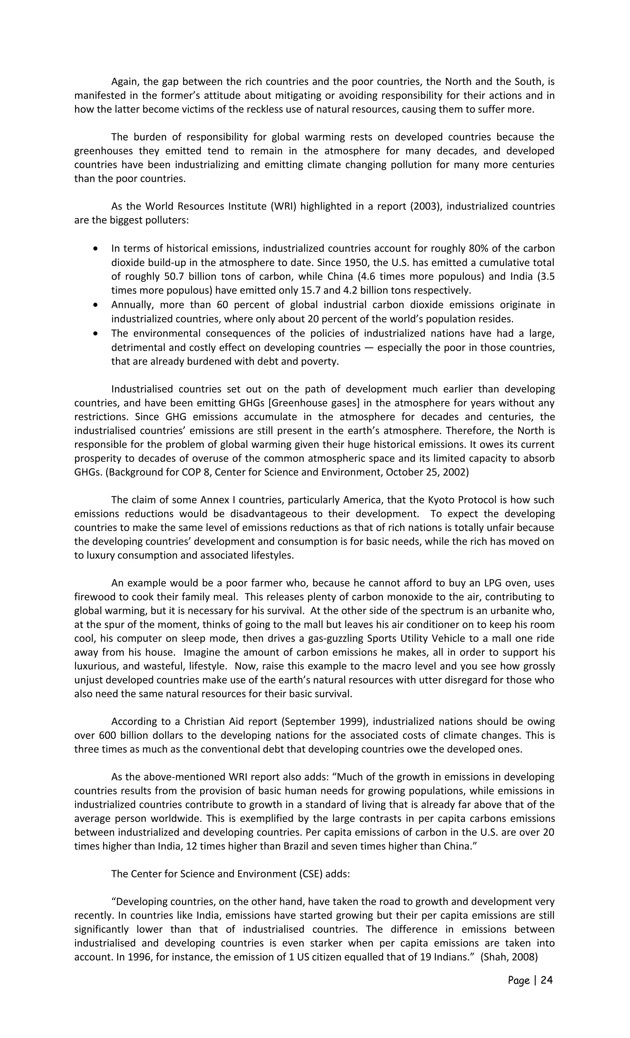 Again, the gap between the rich countries and the poor countries, the North and the South, is
manifested in the former’s attitude about mitigating or avoiding responsibility for their actions and in
how the latter become victims of the reckless use of natural resources, causing them to suffer more.
The burden of responsibility for global warming rests on developed countries because the
greenhouses they emitted tend to remain in the atmosphere for many decades, and developed
countries have been industrializing and emitting climate changing pollution for many more centuries
than the poor countries.
As the World Resources Institute (WRI) highlighted in a report (2003), industrialized countries
are the biggest polluters:
• In terms of historical emissions, industrialized countries account for roughly 80% of the carbon
dioxide build-up in the atmosphere to date. Since 1950, the U.S. has emitted a cumulative total
of roughly 50.7 billion tons of carbon, while China (4.6 times more populous) and India (3.5
times more populous) have emitted only 15.7 and 4.2 billion tons respectively.
• Annually, more than 60 percent of global industrial carbon dioxide emissions originate in
industrialized countries, where only about 20 percent of the world’s population resides.
• The environmental consequences of the policies of industrialized nations have had a large,
detrimental and costly effect on developing countries — especially the poor in those countries,
that are already burdened with debt and poverty.
Industrialised countries set out on the path of development much earlier than developing
countries, and have been emitting GHGs [Greenhouse gases] in the atmosphere for years without any
restrictions. Since GHG emissions accumulate in the atmosphere for decades and centuries, the
industrialised countries’ emissions are still present in the earth’s atmosphere. Therefore, the North is
responsible for the problem of global warming given their huge historical emissions. It owes its current
prosperity to decades of overuse of the common atmospheric space and its limited capacity to absorb
GHGs. (Background for COP 8, Center for Science and Environment, October 25, 2002)
The claim of some Annex I countries, particularly America, that the Kyoto Protocol is how such
emissions reductions would be disadvantageous to their development. To expect the developing
countries to make the same level of emissions reductions as that of rich nations is totally unfair because
the developing countries’ development and consumption is for basic needs, while the rich has moved on
to luxury consumption and associated lifestyles.
An example would be a poor farmer who, because he cannot afford to buy an LPG oven, uses
firewood to cook their family meal. This releases plenty of carbon monoxide to the air, contributing to
global warming, but it is necessary for his survival. At the other side of the spectrum is an urbanite who,
at the spur of the moment, thinks of going to the mall but leaves his air conditioner on to keep his room
cool, his computer on sleep mode, then drives a gas-guzzling Sports Utility Vehicle to a mall one ride
away from his house. Imagine the amount of carbon emissions he makes, all in order to support his
luxurious, and wasteful, lifestyle. Now, raise this example to the macro level and you see how grossly
unjust developed countries make use of the earth’s natural resources with utter disregard for those who
also need the same natural resources for their basic survival.
According to a Christian Aid report (September 1999), industrialized nations should be owing
over 600 billion dollars to the developing nations for the associated costs of climate changes. This is
three times as much as the conventional debt that developing countries owe the developed ones.
As the above-mentioned WRI report also adds: “Much of the growth in emissions in developing
countries results from the provision of basic human needs for growing populations, while emissions in
industrialized countries contribute to growth in a standard of living that is already far above that of the
average person worldwide. This is exemplified by the large contrasts in per capita carbons emissions
between industrialized and developing countries. Per capita emissions of carbon in the U.S. are over 20
times higher than India, 12 times higher than Brazil and seven times higher than China.”
The Center for Science and Environment (CSE) adds:
“Developing countries, on the other hand, have taken the road to growth and development very
recently. In countries like India, emissions have started growing but their per capita emissions are still
significantly lower than that of industrialised countries. The difference in emissions between
industrialised and developing countries is even starker when per capita emissions are taken into
account. In 1996, for instance, the emission of 1 US citizen equalled that of 19 Indians.” (Shah, 2008)
Page | 24
 