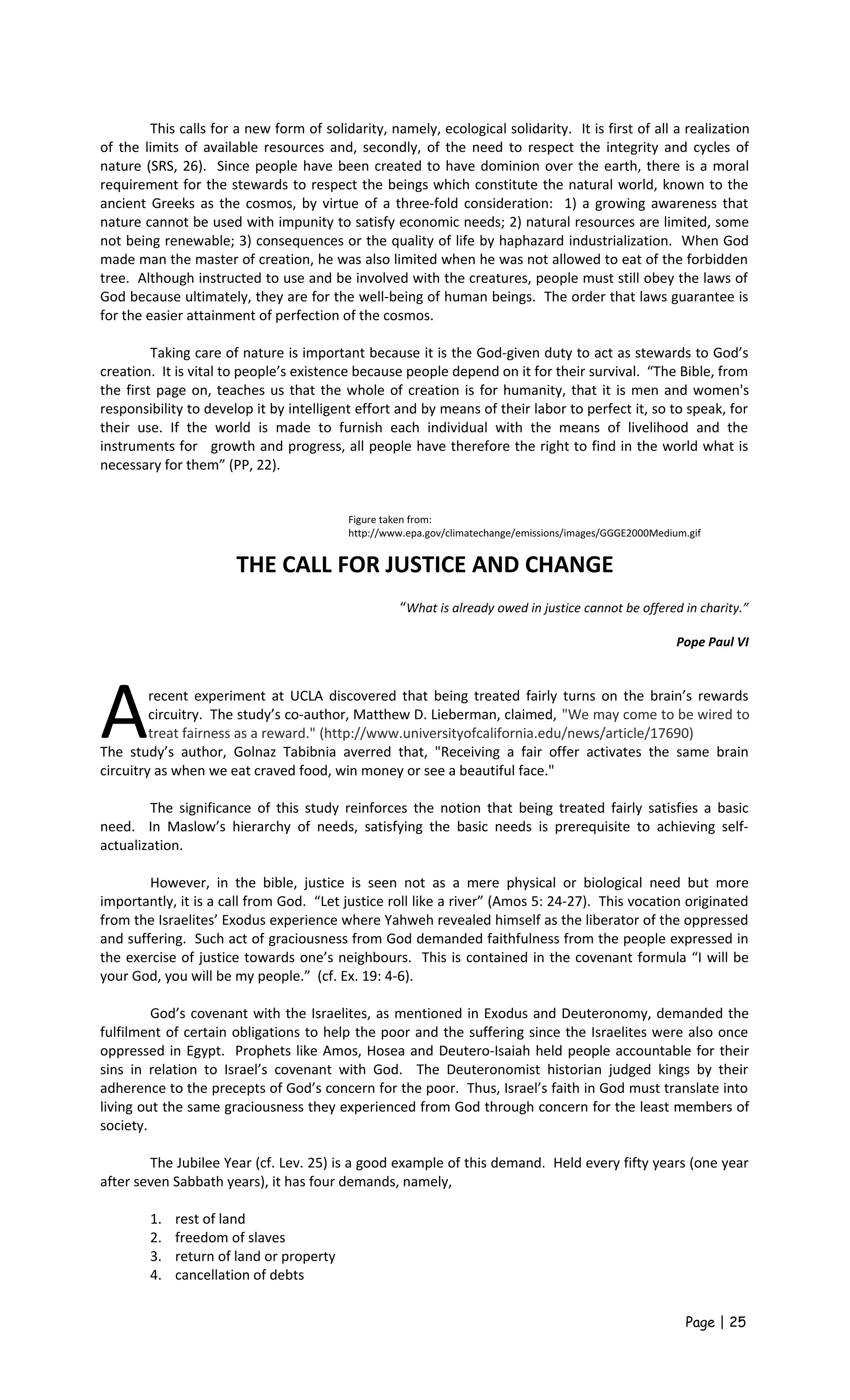 This calls for a new form of solidarity, namely, ecological solidarity. It is first of all a realization
of the limits of available resources and, secondly, of the need to respect the integrity and cycles of
nature (SRS, 26). Since people have been created to have dominion over the earth, there is a moral
requirement for the stewards to respect the beings which constitute the natural world, known to the
ancient Greeks as the cosmos, by virtue of a three-fold consideration: 1) a growing awareness that
nature cannot be used with impunity to satisfy economic needs; 2) natural resources are limited, some
not being renewable; 3) consequences or the quality of life by haphazard industrialization. When God
made man the master of creation, he was also limited when he was not allowed to eat of the forbidden
tree. Although instructed to use and be involved with the creatures, people must still obey the laws of
God because ultimately, they are for the well-being of human beings. The order that laws guarantee is
for the easier attainment of perfection of the cosmos.
Taking care of nature is important because it is the God-given duty to act as stewards to God’s
creation. It is vital to people’s existence because people depend on it for their survival. “The Bible, from
the first page on, teaches us that the whole of creation is for humanity, that it is men and women's
responsibility to develop it by intelligent effort and by means of their labor to perfect it, so to speak, for
their use. If the world is made to furnish each individual with the means of livelihood and the
instruments for growth and progress, all people have therefore the right to find in the world what is
necessary for them” (PP, 22).
THE CALL FOR JUSTICE AND CHANGE
“What is already owed in justice cannot be offered in charity.”
Pope Paul VI
recent experiment at UCLA discovered that being treated fairly turns on the brain’s rewards
circuitry. The study’s co-author, Matthew D. Lieberman, claimed, "We may come to be wired to
treat fairness as a reward." (http://www.universityofcalifornia.edu/news/article/17690)AThe study’s author, Golnaz Tabibnia averred that, "Receiving a fair offer activates the same brain
circuitry as when we eat craved food, win money or see a beautiful face."
The significance of this study reinforces the notion that being treated fairly satisfies a basic
need. In Maslow’s hierarchy of needs, satisfying the basic needs is prerequisite to achieving self-
actualization.
However, in the bible, justice is seen not as a mere physical or biological need but more
importantly, it is a call from God. “Let justice roll like a river” (Amos 5: 24-27). This vocation originated
from the Israelites’ Exodus experience where Yahweh revealed himself as the liberator of the oppressed
and suffering. Such act of graciousness from God demanded faithfulness from the people expressed in
the exercise of justice towards one’s neighbours. This is contained in the covenant formula “I will be
your God, you will be my people.” (cf. Ex. 19: 4-6).
God’s covenant with the Israelites, as mentioned in Exodus and Deuteronomy, demanded the
fulfilment of certain obligations to help the poor and the suffering since the Israelites were also once
oppressed in Egypt. Prophets like Amos, Hosea and Deutero-Isaiah held people accountable for their
sins in relation to Israel’s covenant with God. The Deuteronomist historian judged kings by their
adherence to the precepts of God’s concern for the poor. Thus, Israel’s faith in God must translate into
living out the same graciousness they experienced from God through concern for the least members of
society.
The Jubilee Year (cf. Lev. 25) is a good example of this demand. Held every fifty years (one year
after seven Sabbath years), it has four demands, namely,
1. rest of land
2. freedom of slaves
3. return of land or property
4. cancellation of debts
Page | 25
Figure taken from:
http://www.epa.gov/climatechange/emissions/images/GGGE2000Medium.gif
 