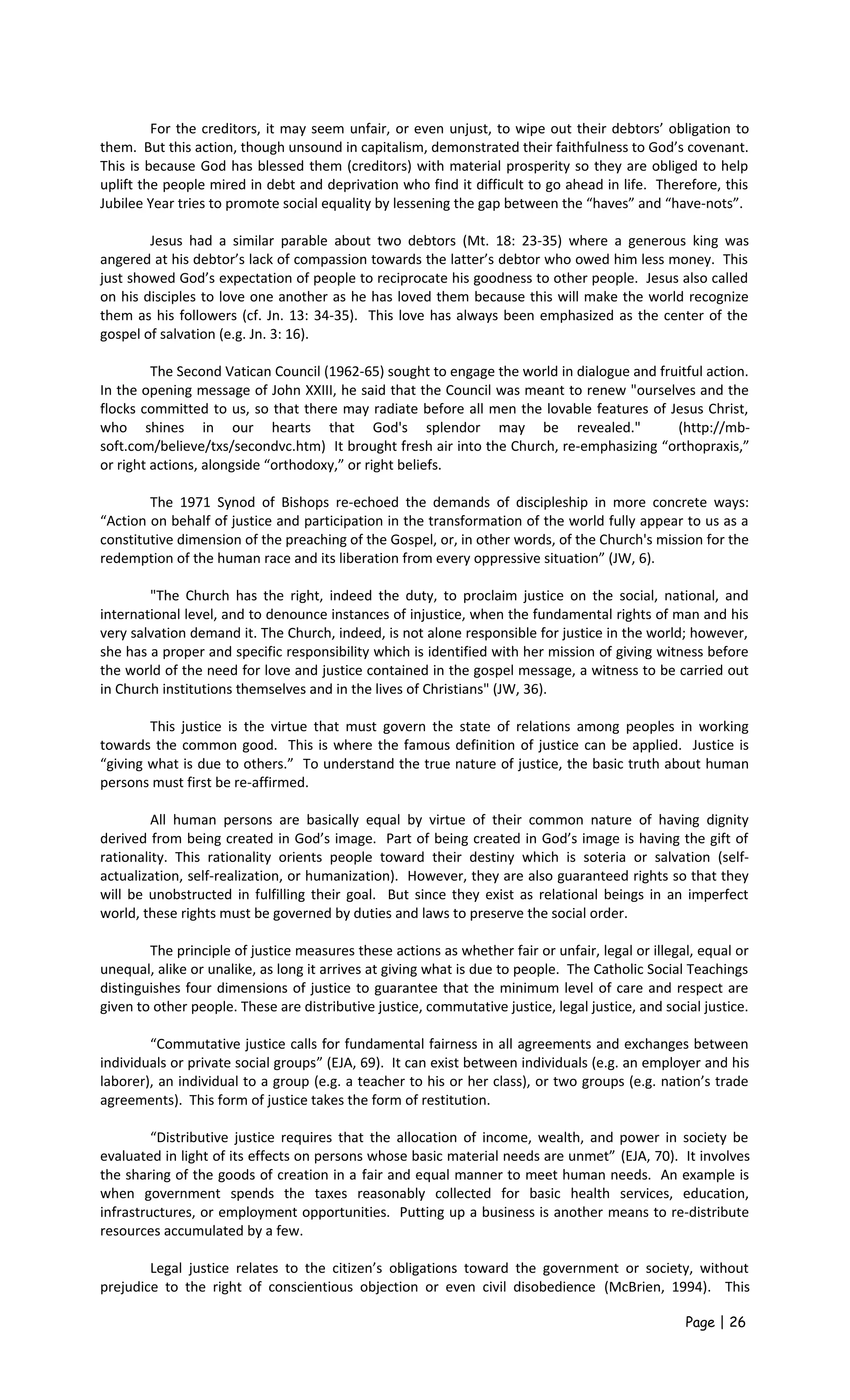 For the creditors, it may seem unfair, or even unjust, to wipe out their debtors’ obligation to
them. But this action, though unsound in capitalism, demonstrated their faithfulness to God’s covenant.
This is because God has blessed them (creditors) with material prosperity so they are obliged to help
uplift the people mired in debt and deprivation who find it difficult to go ahead in life. Therefore, this
Jubilee Year tries to promote social equality by lessening the gap between the “haves” and “have-nots”.
Jesus had a similar parable about two debtors (Mt. 18: 23-35) where a generous king was
angered at his debtor’s lack of compassion towards the latter’s debtor who owed him less money. This
just showed God’s expectation of people to reciprocate his goodness to other people. Jesus also called
on his disciples to love one another as he has loved them because this will make the world recognize
them as his followers (cf. Jn. 13: 34-35). This love has always been emphasized as the center of the
gospel of salvation (e.g. Jn. 3: 16).
The Second Vatican Council (1962-65) sought to engage the world in dialogue and fruitful action.
In the opening message of John XXIII, he said that the Council was meant to renew "ourselves and the
flocks committed to us, so that there may radiate before all men the lovable features of Jesus Christ,
who shines in our hearts that God's splendor may be revealed." (http://mb-
soft.com/believe/txs/secondvc.htm) It brought fresh air into the Church, re-emphasizing “orthopraxis,”
or right actions, alongside “orthodoxy,” or right beliefs.
The 1971 Synod of Bishops re-echoed the demands of discipleship in more concrete ways:
“Action on behalf of justice and participation in the transformation of the world fully appear to us as a
constitutive dimension of the preaching of the Gospel, or, in other words, of the Church's mission for the
redemption of the human race and its liberation from every oppressive situation” (JW, 6).
"The Church has the right, indeed the duty, to proclaim justice on the social, national, and
international level, and to denounce instances of injustice, when the fundamental rights of man and his
very salvation demand it. The Church, indeed, is not alone responsible for justice in the world; however,
she has a proper and specific responsibility which is identified with her mission of giving witness before
the world of the need for love and justice contained in the gospel message, a witness to be carried out
in Church institutions themselves and in the lives of Christians" (JW, 36).
This justice is the virtue that must govern the state of relations among peoples in working
towards the common good. This is where the famous definition of justice can be applied. Justice is
“giving what is due to others.” To understand the true nature of justice, the basic truth about human
persons must first be re-affirmed.
All human persons are basically equal by virtue of their common nature of having dignity
derived from being created in God’s image. Part of being created in God’s image is having the gift of
rationality. This rationality orients people toward their destiny which is soteria or salvation (self-
actualization, self-realization, or humanization). However, they are also guaranteed rights so that they
will be unobstructed in fulfilling their goal. But since they exist as relational beings in an imperfect
world, these rights must be governed by duties and laws to preserve the social order.
The principle of justice measures these actions as whether fair or unfair, legal or illegal, equal or
unequal, alike or unalike, as long it arrives at giving what is due to people. The Catholic Social Teachings
distinguishes four dimensions of justice to guarantee that the minimum level of care and respect are
given to other people. These are distributive justice, commutative justice, legal justice, and social justice.
“Commutative justice calls for fundamental fairness in all agreements and exchanges between
individuals or private social groups” (EJA, 69). It can exist between individuals (e.g. an employer and his
laborer), an individual to a group (e.g. a teacher to his or her class), or two groups (e.g. nation’s trade
agreements). This form of justice takes the form of restitution.
“Distributive justice requires that the allocation of income, wealth, and power in society be
evaluated in light of its effects on persons whose basic material needs are unmet” (EJA, 70). It involves
the sharing of the goods of creation in a fair and equal manner to meet human needs. An example is
when government spends the taxes reasonably collected for basic health services, education,
infrastructures, or employment opportunities. Putting up a business is another means to re-distribute
resources accumulated by a few.
Legal justice relates to the citizen’s obligations toward the government or society, without
prejudice to the right of conscientious objection or even civil disobedience (McBrien, 1994). This
Page | 26
 