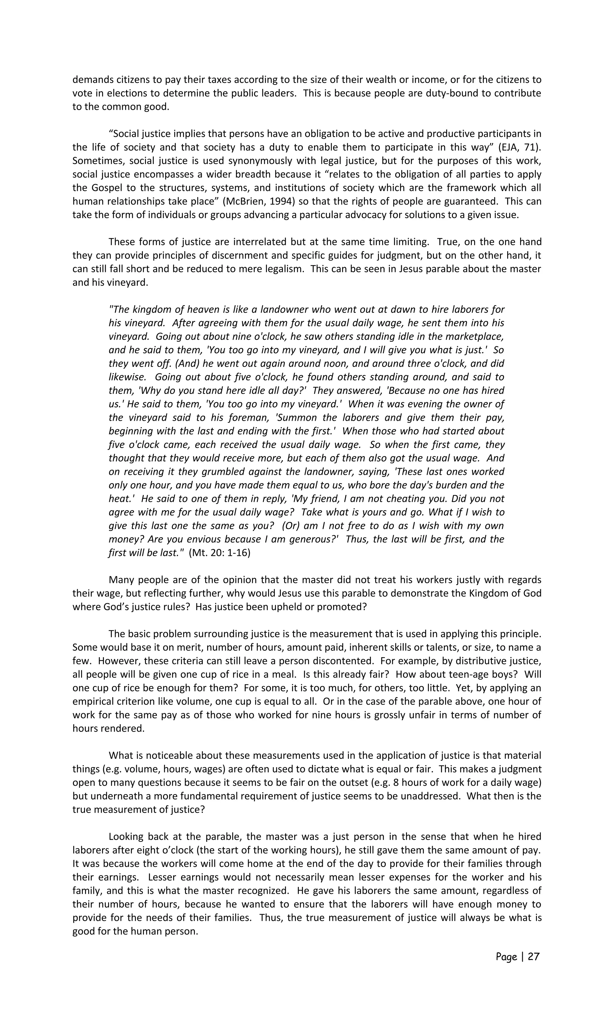demands citizens to pay their taxes according to the size of their wealth or income, or for the citizens to
vote in elections to determine the public leaders. This is because people are duty-bound to contribute
to the common good.
“Social justice implies that persons have an obligation to be active and productive participants in
the life of society and that society has a duty to enable them to participate in this way” (EJA, 71).
Sometimes, social justice is used synonymously with legal justice, but for the purposes of this work,
social justice encompasses a wider breadth because it “relates to the obligation of all parties to apply
the Gospel to the structures, systems, and institutions of society which are the framework which all
human relationships take place” (McBrien, 1994) so that the rights of people are guaranteed. This can
take the form of individuals or groups advancing a particular advocacy for solutions to a given issue.
These forms of justice are interrelated but at the same time limiting. True, on the one hand
they can provide principles of discernment and specific guides for judgment, but on the other hand, it
can still fall short and be reduced to mere legalism. This can be seen in Jesus parable about the master
and his vineyard.
"The kingdom of heaven is like a landowner who went out at dawn to hire laborers for
his vineyard. After agreeing with them for the usual daily wage, he sent them into his
vineyard. Going out about nine o'clock, he saw others standing idle in the marketplace,
and he said to them, 'You too go into my vineyard, and I will give you what is just.' So
they went off. (And) he went out again around noon, and around three o'clock, and did
likewise. Going out about five o'clock, he found others standing around, and said to
them, 'Why do you stand here idle all day?' They answered, 'Because no one has hired
us.' He said to them, 'You too go into my vineyard.' When it was evening the owner of
the vineyard said to his foreman, 'Summon the laborers and give them their pay,
beginning with the last and ending with the first.' When those who had started about
five o'clock came, each received the usual daily wage. So when the first came, they
thought that they would receive more, but each of them also got the usual wage. And
on receiving it they grumbled against the landowner, saying, 'These last ones worked
only one hour, and you have made them equal to us, who bore the day's burden and the
heat.' He said to one of them in reply, 'My friend, I am not cheating you. Did you not
agree with me for the usual daily wage? Take what is yours and go. What if I wish to
give this last one the same as you? (Or) am I not free to do as I wish with my own
money? Are you envious because I am generous?' Thus, the last will be first, and the
first will be last." (Mt. 20: 1-16)
Many people are of the opinion that the master did not treat his workers justly with regards
their wage, but reflecting further, why would Jesus use this parable to demonstrate the Kingdom of God
where God’s justice rules? Has justice been upheld or promoted?
The basic problem surrounding justice is the measurement that is used in applying this principle.
Some would base it on merit, number of hours, amount paid, inherent skills or talents, or size, to name a
few. However, these criteria can still leave a person discontented. For example, by distributive justice,
all people will be given one cup of rice in a meal. Is this already fair? How about teen-age boys? Will
one cup of rice be enough for them? For some, it is too much, for others, too little. Yet, by applying an
empirical criterion like volume, one cup is equal to all. Or in the case of the parable above, one hour of
work for the same pay as of those who worked for nine hours is grossly unfair in terms of number of
hours rendered.
What is noticeable about these measurements used in the application of justice is that material
things (e.g. volume, hours, wages) are often used to dictate what is equal or fair. This makes a judgment
open to many questions because it seems to be fair on the outset (e.g. 8 hours of work for a daily wage)
but underneath a more fundamental requirement of justice seems to be unaddressed. What then is the
true measurement of justice?
Looking back at the parable, the master was a just person in the sense that when he hired
laborers after eight o’clock (the start of the working hours), he still gave them the same amount of pay.
It was because the workers will come home at the end of the day to provide for their families through
their earnings. Lesser earnings would not necessarily mean lesser expenses for the worker and his
family, and this is what the master recognized. He gave his laborers the same amount, regardless of
their number of hours, because he wanted to ensure that the laborers will have enough money to
provide for the needs of their families. Thus, the true measurement of justice will always be what is
good for the human person.
Page | 27
 