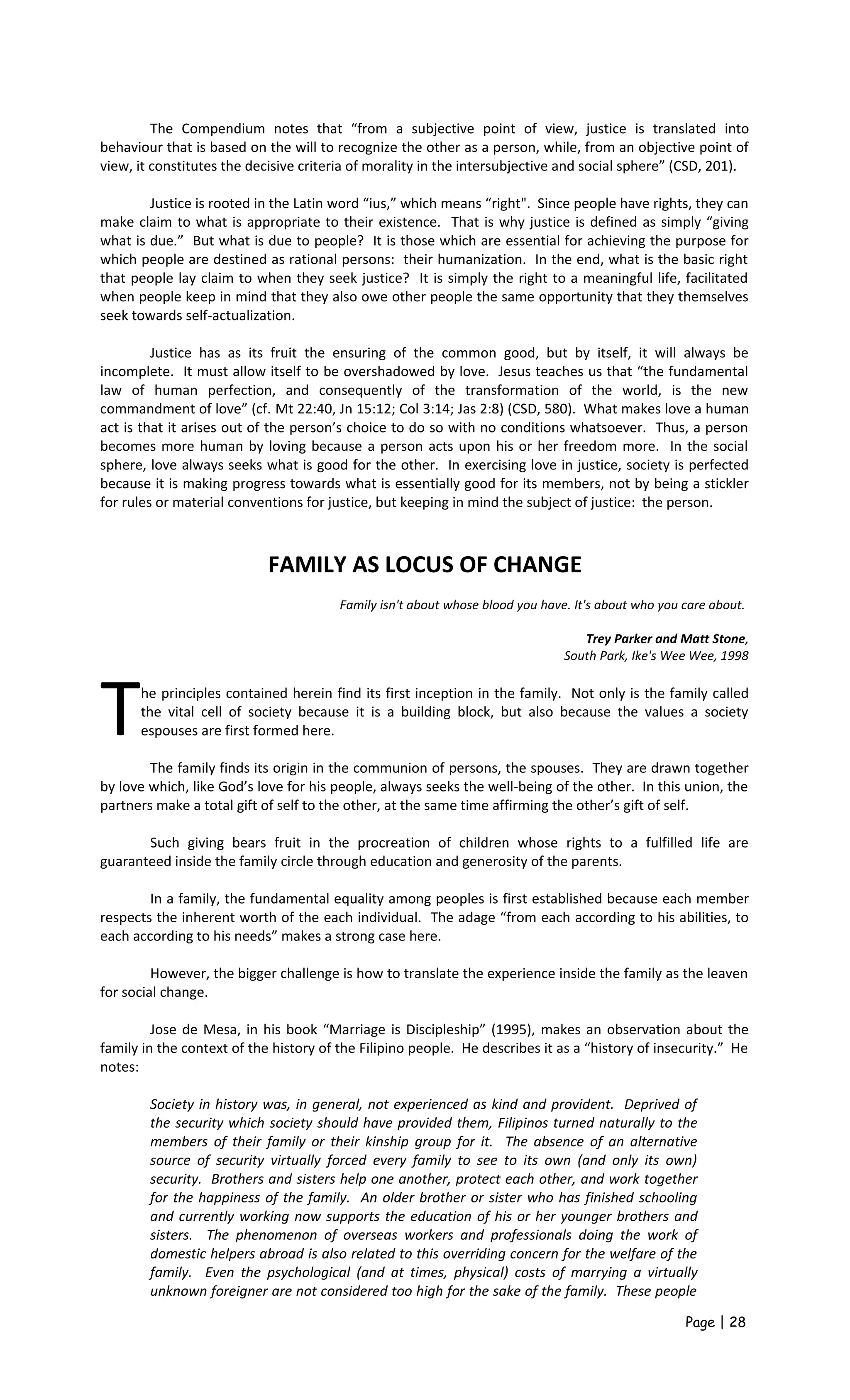 The Compendium notes that “from a subjective point of view, justice is translated into
behaviour that is based on the will to recognize the other as a person, while, from an objective point of
view, it constitutes the decisive criteria of morality in the intersubjective and social sphere” (CSD, 201).
Justice is rooted in the Latin word “ius,” which means “right". Since people have rights, they can
make claim to what is appropriate to their existence. That is why justice is defined as simply “giving
what is due.” But what is due to people? It is those which are essential for achieving the purpose for
which people are destined as rational persons: their humanization. In the end, what is the basic right
that people lay claim to when they seek justice? It is simply the right to a meaningful life, facilitated
when people keep in mind that they also owe other people the same opportunity that they themselves
seek towards self-actualization.
Justice has as its fruit the ensuring of the common good, but by itself, it will always be
incomplete. It must allow itself to be overshadowed by love. Jesus teaches us that “the fundamental
law of human perfection, and consequently of the transformation of the world, is the new
commandment of love” (cf. Mt 22:40, Jn 15:12; Col 3:14; Jas 2:8) (CSD, 580). What makes love a human
act is that it arises out of the person’s choice to do so with no conditions whatsoever. Thus, a person
becomes more human by loving because a person acts upon his or her freedom more. In the social
sphere, love always seeks what is good for the other. In exercising love in justice, society is perfected
because it is making progress towards what is essentially good for its members, not by being a stickler
for rules or material conventions for justice, but keeping in mind the subject of justice: the person.
FAMILY AS LOCUS OF CHANGE
Family isn't about whose blood you have. It's about who you care about.
Trey Parker and Matt Stone,
South Park, Ike's Wee Wee, 1998
he principles contained herein find its first inception in the family. Not only is the family called
the vital cell of society because it is a building block, but also because the values a society
espouses are first formed here.TThe family finds its origin in the communion of persons, the spouses. They are drawn together
by love which, like God’s love for his people, always seeks the well-being of the other. In this union, the
partners make a total gift of self to the other, at the same time affirming the other’s gift of self.
Such giving bears fruit in the procreation of children whose rights to a fulfilled life are
guaranteed inside the family circle through education and generosity of the parents.
In a family, the fundamental equality among peoples is first established because each member
respects the inherent worth of the each individual. The adage “from each according to his abilities, to
each according to his needs” makes a strong case here.
However, the bigger challenge is how to translate the experience inside the family as the leaven
for social change.
Jose de Mesa, in his book “Marriage is Discipleship” (1995), makes an observation about the
family in the context of the history of the Filipino people. He describes it as a “history of insecurity.” He
notes:
Society in history was, in general, not experienced as kind and provident. Deprived of
the security which society should have provided them, Filipinos turned naturally to the
members of their family or their kinship group for it. The absence of an alternative
source of security virtually forced every family to see to its own (and only its own)
security. Brothers and sisters help one another, protect each other, and work together
for the happiness of the family. An older brother or sister who has finished schooling
and currently working now supports the education of his or her younger brothers and
sisters. The phenomenon of overseas workers and professionals doing the work of
domestic helpers abroad is also related to this overriding concern for the welfare of the
family. Even the psychological (and at times, physical) costs of marrying a virtually
unknown foreigner are not considered too high for the sake of the family. These people
Page | 28
 