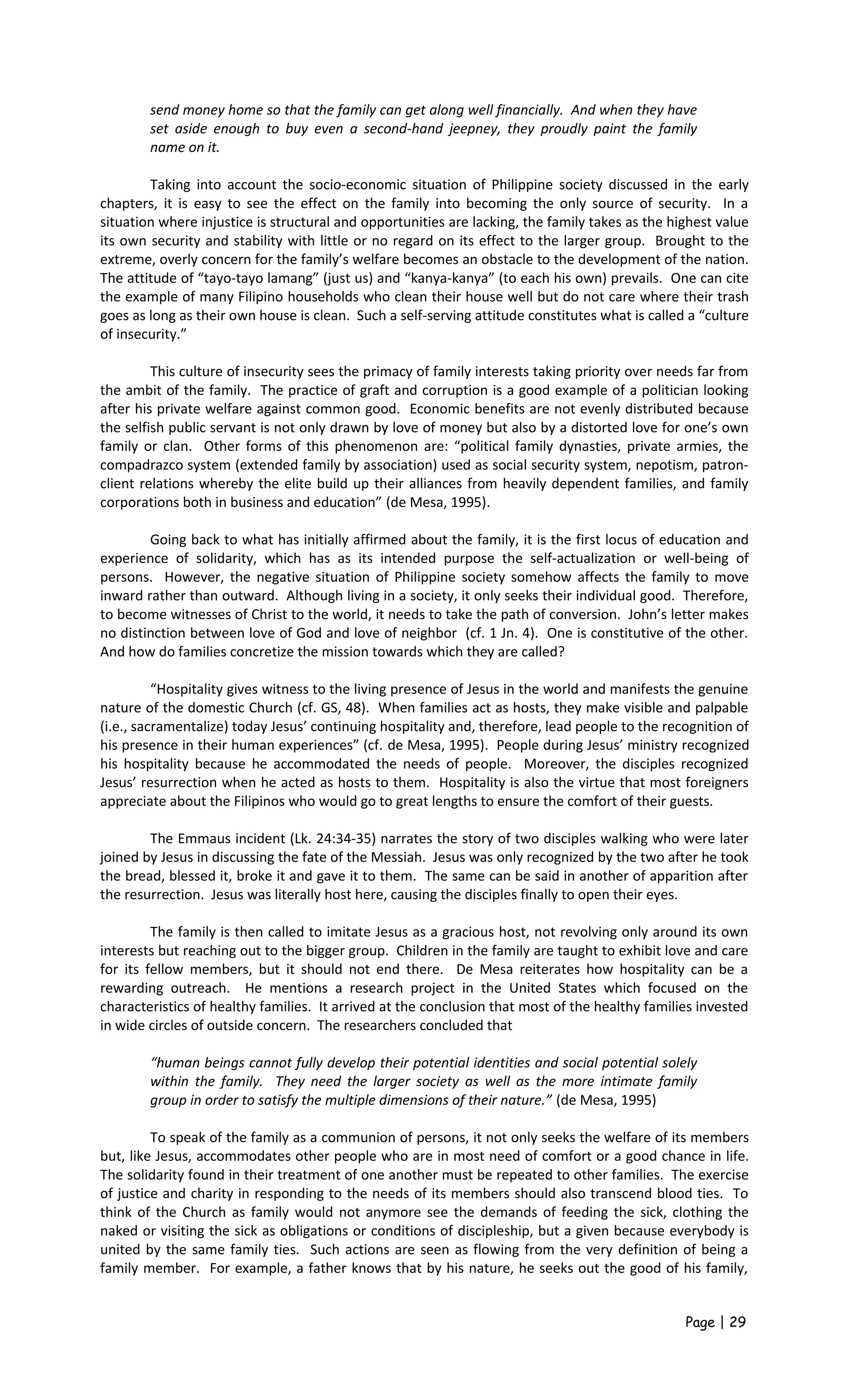 send money home so that the family can get along well financially. And when they have
set aside enough to buy even a second-hand jeepney, they proudly paint the family
name on it.
Taking into account the socio-economic situation of Philippine society discussed in the early
chapters, it is easy to see the effect on the family into becoming the only source of security. In a
situation where injustice is structural and opportunities are lacking, the family takes as the highest value
its own security and stability with little or no regard on its effect to the larger group. Brought to the
extreme, overly concern for the family’s welfare becomes an obstacle to the development of the nation.
The attitude of “tayo-tayo lamang” (just us) and “kanya-kanya” (to each his own) prevails. One can cite
the example of many Filipino households who clean their house well but do not care where their trash
goes as long as their own house is clean. Such a self-serving attitude constitutes what is called a “culture
of insecurity.”
This culture of insecurity sees the primacy of family interests taking priority over needs far from
the ambit of the family. The practice of graft and corruption is a good example of a politician looking
after his private welfare against common good. Economic benefits are not evenly distributed because
the selfish public servant is not only drawn by love of money but also by a distorted love for one’s own
family or clan. Other forms of this phenomenon are: “political family dynasties, private armies, the
compadrazco system (extended family by association) used as social security system, nepotism, patron-
client relations whereby the elite build up their alliances from heavily dependent families, and family
corporations both in business and education” (de Mesa, 1995).
Going back to what has initially affirmed about the family, it is the first locus of education and
experience of solidarity, which has as its intended purpose the self-actualization or well-being of
persons. However, the negative situation of Philippine society somehow affects the family to move
inward rather than outward. Although living in a society, it only seeks their individual good. Therefore,
to become witnesses of Christ to the world, it needs to take the path of conversion. John’s letter makes
no distinction between love of God and love of neighbor (cf. 1 Jn. 4). One is constitutive of the other.
And how do families concretize the mission towards which they are called?
“Hospitality gives witness to the living presence of Jesus in the world and manifests the genuine
nature of the domestic Church (cf. GS, 48). When families act as hosts, they make visible and palpable
(i.e., sacramentalize) today Jesus’ continuing hospitality and, therefore, lead people to the recognition of
his presence in their human experiences” (cf. de Mesa, 1995). People during Jesus’ ministry recognized
his hospitality because he accommodated the needs of people. Moreover, the disciples recognized
Jesus’ resurrection when he acted as hosts to them. Hospitality is also the virtue that most foreigners
appreciate about the Filipinos who would go to great lengths to ensure the comfort of their guests.
The Emmaus incident (Lk. 24:34-35) narrates the story of two disciples walking who were later
joined by Jesus in discussing the fate of the Messiah. Jesus was only recognized by the two after he took
the bread, blessed it, broke it and gave it to them. The same can be said in another of apparition after
the resurrection. Jesus was literally host here, causing the disciples finally to open their eyes.
The family is then called to imitate Jesus as a gracious host, not revolving only around its own
interests but reaching out to the bigger group. Children in the family are taught to exhibit love and care
for its fellow members, but it should not end there. De Mesa reiterates how hospitality can be a
rewarding outreach. He mentions a research project in the United States which focused on the
characteristics of healthy families. It arrived at the conclusion that most of the healthy families invested
in wide circles of outside concern. The researchers concluded that
“human beings cannot fully develop their potential identities and social potential solely
within the family. They need the larger society as well as the more intimate family
group in order to satisfy the multiple dimensions of their nature.” (de Mesa, 1995)
To speak of the family as a communion of persons, it not only seeks the welfare of its members
but, like Jesus, accommodates other people who are in most need of comfort or a good chance in life.
The solidarity found in their treatment of one another must be repeated to other families. The exercise
of justice and charity in responding to the needs of its members should also transcend blood ties. To
think of the Church as family would not anymore see the demands of feeding the sick, clothing the
naked or visiting the sick as obligations or conditions of discipleship, but a given because everybody is
united by the same family ties. Such actions are seen as flowing from the very definition of being a
family member. For example, a father knows that by his nature, he seeks out the good of his family,
Page | 29
 
