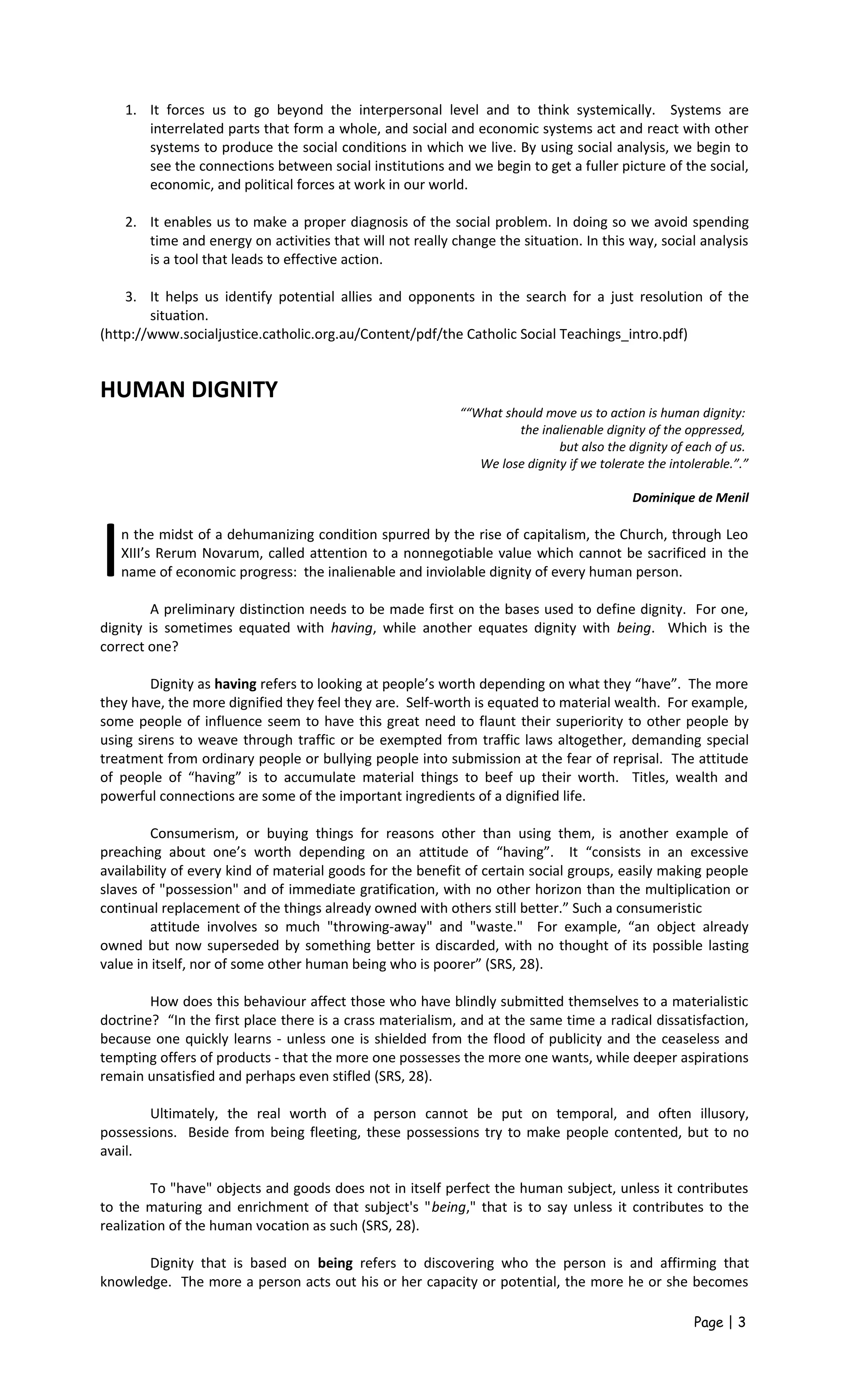 1. It forces us to go beyond the interpersonal level and to think systemically. Systems are
interrelated parts that form a whole, and social and economic systems act and react with other
systems to produce the social conditions in which we live. By using social analysis, we begin to
see the connections between social institutions and we begin to get a fuller picture of the social,
economic, and political forces at work in our world.
2. It enables us to make a proper diagnosis of the social problem. In doing so we avoid spending
time and energy on activities that will not really change the situation. In this way, social analysis
is a tool that leads to effective action.
3. It helps us identify potential allies and opponents in the search for a just resolution of the
situation.
(http://www.socialjustice.catholic.org.au/Content/pdf/the Catholic Social Teachings_intro.pdf)
HUMAN DIGNITY
““What should move us to action is human dignity:
the inalienable dignity of the oppressed,
but also the dignity of each of us.
We lose dignity if we tolerate the intolerable.”.”
Dominique de Menil
n the midst of a dehumanizing condition spurred by the rise of capitalism, the Church, through Leo
XIII’s Rerum Novarum, called attention to a nonnegotiable value which cannot be sacrificed in the
name of economic progress: the inalienable and inviolable dignity of every human person.I A preliminary distinction needs to be made first on the bases used to define dignity. For one,
dignity is sometimes equated with having, while another equates dignity with being. Which is the
correct one?
Dignity as having refers to looking at people’s worth depending on what they “have”. The more
they have, the more dignified they feel they are. Self-worth is equated to material wealth. For example,
some people of influence seem to have this great need to flaunt their superiority to other people by
using sirens to weave through traffic or be exempted from traffic laws altogether, demanding special
treatment from ordinary people or bullying people into submission at the fear of reprisal. The attitude
of people of “having” is to accumulate material things to beef up their worth. Titles, wealth and
powerful connections are some of the important ingredients of a dignified life.
Consumerism, or buying things for reasons other than using them, is another example of
preaching about one’s worth depending on an attitude of “having”. It “consists in an excessive
availability of every kind of material goods for the benefit of certain social groups, easily making people
slaves of "possession" and of immediate gratification, with no other horizon than the multiplication or
continual replacement of the things already owned with others still better.” Such a consumeristic
attitude involves so much "throwing-away" and "waste." For example, “an object already
owned but now superseded by something better is discarded, with no thought of its possible lasting
value in itself, nor of some other human being who is poorer” (SRS, 28).
How does this behaviour affect those who have blindly submitted themselves to a materialistic
doctrine? “In the first place there is a crass materialism, and at the same time a radical dissatisfaction,
because one quickly learns - unless one is shielded from the flood of publicity and the ceaseless and
tempting offers of products - that the more one possesses the more one wants, while deeper aspirations
remain unsatisfied and perhaps even stifled (SRS, 28).
Ultimately, the real worth of a person cannot be put on temporal, and often illusory,
possessions. Beside from being fleeting, these possessions try to make people contented, but to no
avail.
To "have" objects and goods does not in itself perfect the human subject, unless it contributes
to the maturing and enrichment of that subject's "being," that is to say unless it contributes to the
realization of the human vocation as such (SRS, 28).
Dignity that is based on being refers to discovering who the person is and affirming that
knowledge. The more a person acts out his or her capacity or potential, the more he or she becomes
Page | 3
 