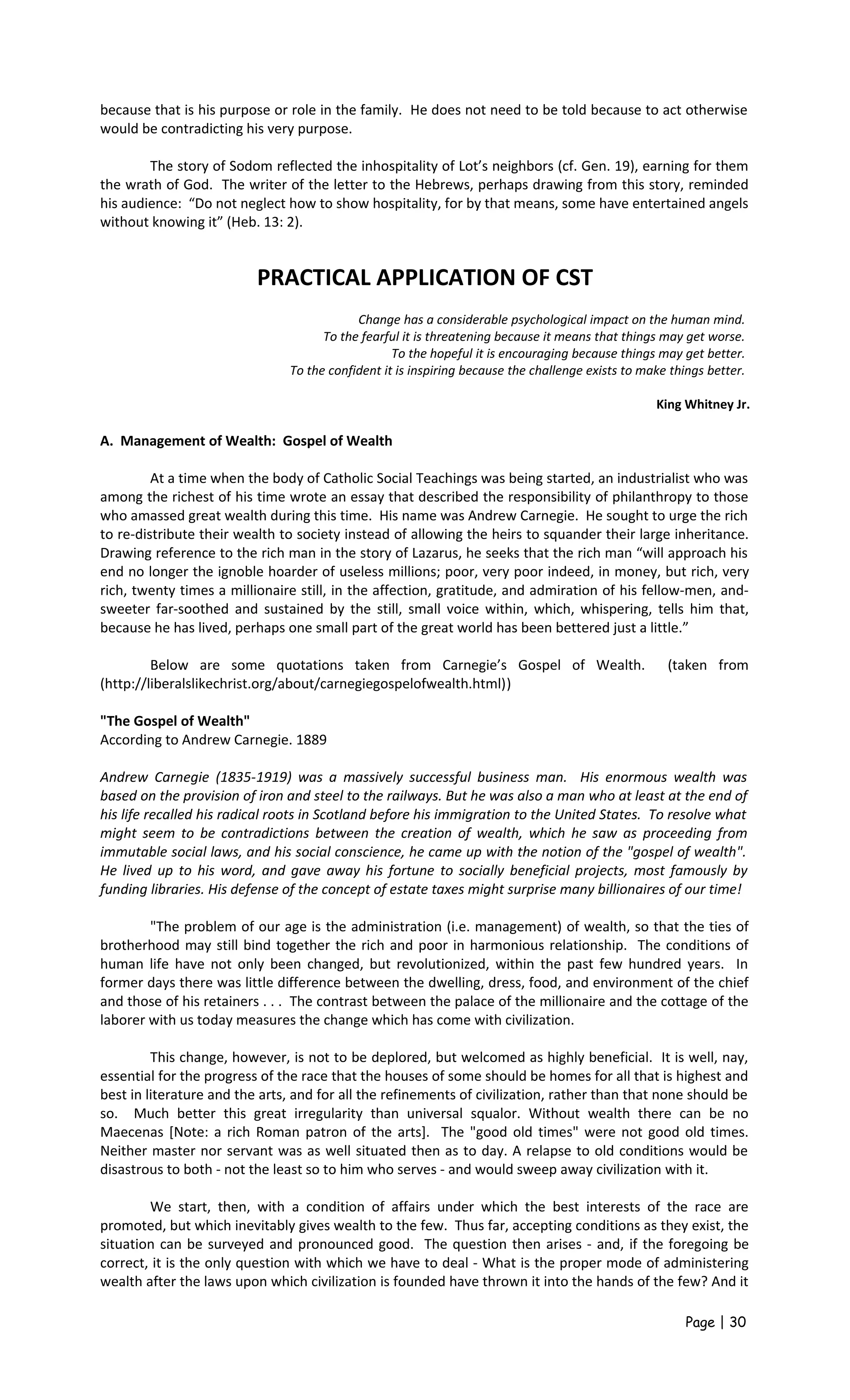 because that is his purpose or role in the family. He does not need to be told because to act otherwise
would be contradicting his very purpose.
The story of Sodom reflected the inhospitality of Lot’s neighbors (cf. Gen. 19), earning for them
the wrath of God. The writer of the letter to the Hebrews, perhaps drawing from this story, reminded
his audience: “Do not neglect how to show hospitality, for by that means, some have entertained angels
without knowing it” (Heb. 13: 2).
PRACTICAL APPLICATION OF CST
Change has a considerable psychological impact on the human mind.
To the fearful it is threatening because it means that things may get worse.
To the hopeful it is encouraging because things may get better.
To the confident it is inspiring because the challenge exists to make things better.
King Whitney Jr.
A. Management of Wealth: Gospel of Wealth
At a time when the body of Catholic Social Teachings was being started, an industrialist who was
among the richest of his time wrote an essay that described the responsibility of philanthropy to those
who amassed great wealth during this time. His name was Andrew Carnegie. He sought to urge the rich
to re-distribute their wealth to society instead of allowing the heirs to squander their large inheritance.
Drawing reference to the rich man in the story of Lazarus, he seeks that the rich man “will approach his
end no longer the ignoble hoarder of useless millions; poor, very poor indeed, in money, but rich, very
rich, twenty times a millionaire still, in the affection, gratitude, and admiration of his fellow-men, and-
sweeter far-soothed and sustained by the still, small voice within, which, whispering, tells him that,
because he has lived, perhaps one small part of the great world has been bettered just a little.”
Below are some quotations taken from Carnegie’s Gospel of Wealth. (taken from
(http://liberalslikechrist.org/about/carnegiegospelofwealth.html))
"The Gospel of Wealth"
According to Andrew Carnegie. 1889
Andrew Carnegie (1835-1919) was a massively successful business man. His enormous wealth was
based on the provision of iron and steel to the railways. But he was also a man who at least at the end of
his life recalled his radical roots in Scotland before his immigration to the United States. To resolve what
might seem to be contradictions between the creation of wealth, which he saw as proceeding from
immutable social laws, and his social conscience, he came up with the notion of the "gospel of wealth".
He lived up to his word, and gave away his fortune to socially beneficial projects, most famously by
funding libraries. His defense of the concept of estate taxes might surprise many billionaires of our time!
"The problem of our age is the administration (i.e. management) of wealth, so that the ties of
brotherhood may still bind together the rich and poor in harmonious relationship. The conditions of
human life have not only been changed, but revolutionized, within the past few hundred years. In
former days there was little difference between the dwelling, dress, food, and environment of the chief
and those of his retainers . . . The contrast between the palace of the millionaire and the cottage of the
laborer with us today measures the change which has come with civilization.
This change, however, is not to be deplored, but welcomed as highly beneficial. It is well, nay,
essential for the progress of the race that the houses of some should be homes for all that is highest and
best in literature and the arts, and for all the refinements of civilization, rather than that none should be
so. Much better this great irregularity than universal squalor. Without wealth there can be no
Maecenas [Note: a rich Roman patron of the arts]. The "good old times" were not good old times.
Neither master nor servant was as well situated then as to day. A relapse to old conditions would be
disastrous to both - not the least so to him who serves - and would sweep away civilization with it.
We start, then, with a condition of affairs under which the best interests of the race are
promoted, but which inevitably gives wealth to the few. Thus far, accepting conditions as they exist, the
situation can be surveyed and pronounced good. The question then arises - and, if the foregoing be
correct, it is the only question with which we have to deal - What is the proper mode of administering
wealth after the laws upon which civilization is founded have thrown it into the hands of the few? And it
Page | 30
 
