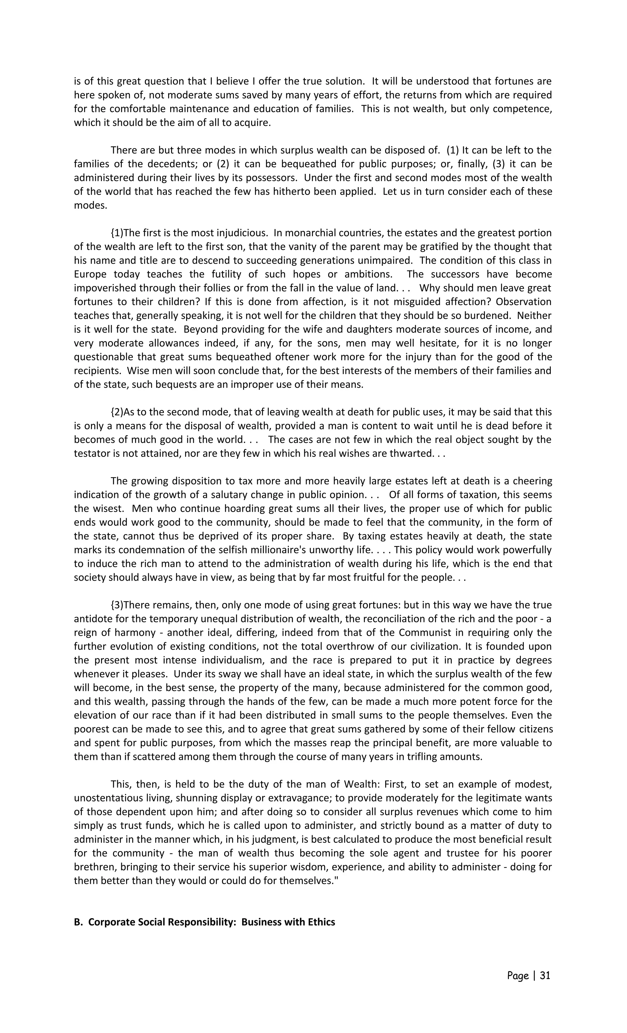 is of this great question that I believe I offer the true solution. It will be understood that fortunes are
here spoken of, not moderate sums saved by many years of effort, the returns from which are required
for the comfortable maintenance and education of families. This is not wealth, but only competence,
which it should be the aim of all to acquire.
There are but three modes in which surplus wealth can be disposed of. (1) It can be left to the
families of the decedents; or (2) it can be bequeathed for public purposes; or, finally, (3) it can be
administered during their lives by its possessors. Under the first and second modes most of the wealth
of the world that has reached the few has hitherto been applied. Let us in turn consider each of these
modes.
{1)The first is the most injudicious. In monarchial countries, the estates and the greatest portion
of the wealth are left to the first son, that the vanity of the parent may be gratified by the thought that
his name and title are to descend to succeeding generations unimpaired. The condition of this class in
Europe today teaches the futility of such hopes or ambitions. The successors have become
impoverished through their follies or from the fall in the value of land. . . Why should men leave great
fortunes to their children? If this is done from affection, is it not misguided affection? Observation
teaches that, generally speaking, it is not well for the children that they should be so burdened. Neither
is it well for the state. Beyond providing for the wife and daughters moderate sources of income, and
very moderate allowances indeed, if any, for the sons, men may well hesitate, for it is no longer
questionable that great sums bequeathed oftener work more for the injury than for the good of the
recipients. Wise men will soon conclude that, for the best interests of the members of their families and
of the state, such bequests are an improper use of their means.
{2)As to the second mode, that of leaving wealth at death for public uses, it may be said that this
is only a means for the disposal of wealth, provided a man is content to wait until he is dead before it
becomes of much good in the world. . . The cases are not few in which the real object sought by the
testator is not attained, nor are they few in which his real wishes are thwarted. . .
The growing disposition to tax more and more heavily large estates left at death is a cheering
indication of the growth of a salutary change in public opinion. . . Of all forms of taxation, this seems
the wisest. Men who continue hoarding great sums all their lives, the proper use of which for public
ends would work good to the community, should be made to feel that the community, in the form of
the state, cannot thus be deprived of its proper share. By taxing estates heavily at death, the state
marks its condemnation of the selfish millionaire's unworthy life. . . . This policy would work powerfully
to induce the rich man to attend to the administration of wealth during his life, which is the end that
society should always have in view, as being that by far most fruitful for the people. . .
{3)There remains, then, only one mode of using great fortunes: but in this way we have the true
antidote for the temporary unequal distribution of wealth, the reconciliation of the rich and the poor - a
reign of harmony - another ideal, differing, indeed from that of the Communist in requiring only the
further evolution of existing conditions, not the total overthrow of our civilization. It is founded upon
the present most intense individualism, and the race is prepared to put it in practice by degrees
whenever it pleases. Under its sway we shall have an ideal state, in which the surplus wealth of the few
will become, in the best sense, the property of the many, because administered for the common good,
and this wealth, passing through the hands of the few, can be made a much more potent force for the
elevation of our race than if it had been distributed in small sums to the people themselves. Even the
poorest can be made to see this, and to agree that great sums gathered by some of their fellow citizens
and spent for public purposes, from which the masses reap the principal benefit, are more valuable to
them than if scattered among them through the course of many years in trifling amounts.
This, then, is held to be the duty of the man of Wealth: First, to set an example of modest,
unostentatious living, shunning display or extravagance; to provide moderately for the legitimate wants
of those dependent upon him; and after doing so to consider all surplus revenues which come to him
simply as trust funds, which he is called upon to administer, and strictly bound as a matter of duty to
administer in the manner which, in his judgment, is best calculated to produce the most beneficial result
for the community - the man of wealth thus becoming the sole agent and trustee for his poorer
brethren, bringing to their service his superior wisdom, experience, and ability to administer - doing for
them better than they would or could do for themselves."
B. Corporate Social Responsibility: Business with Ethics
Page | 31
 