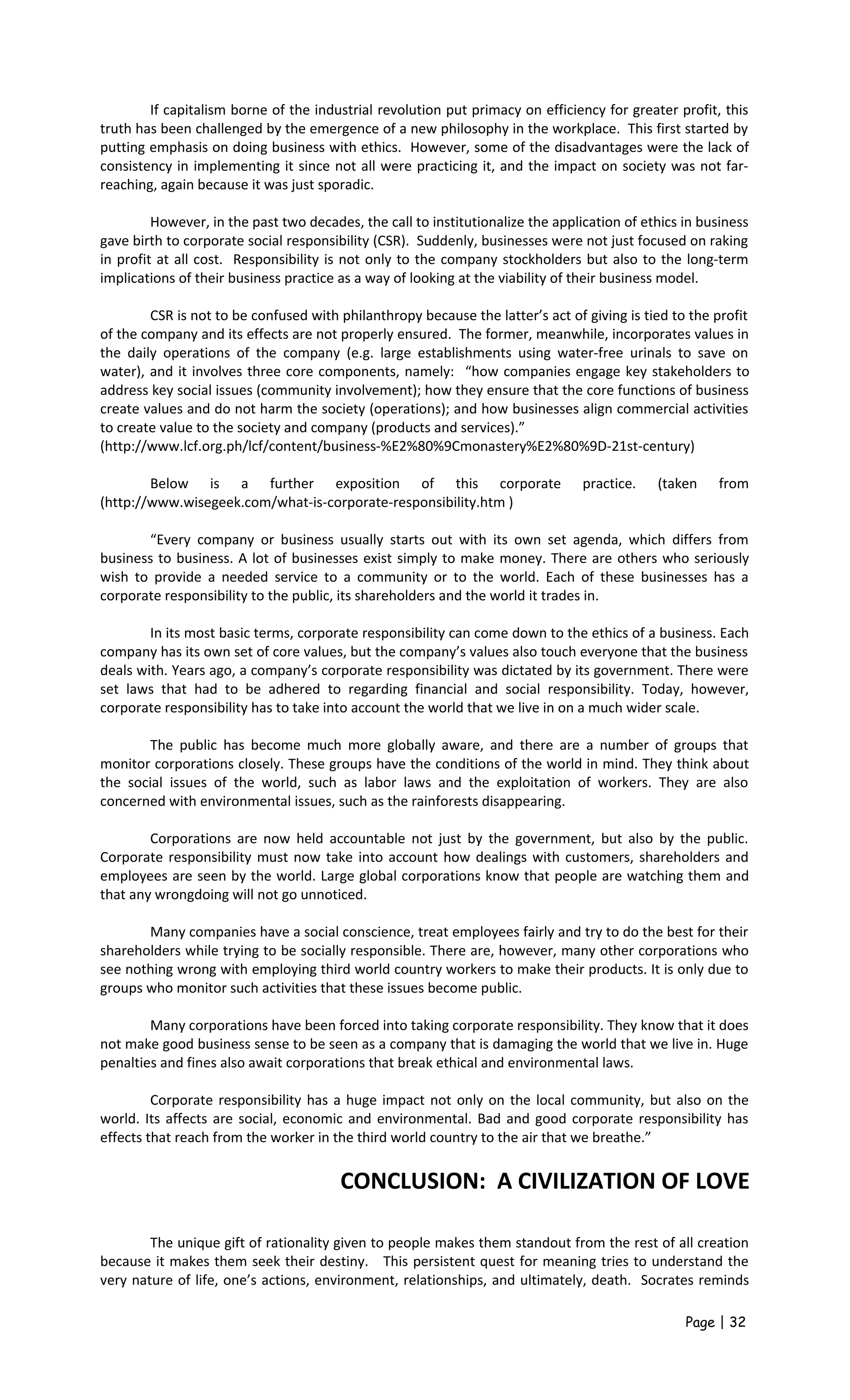 If capitalism borne of the industrial revolution put primacy on efficiency for greater profit, this
truth has been challenged by the emergence of a new philosophy in the workplace. This first started by
putting emphasis on doing business with ethics. However, some of the disadvantages were the lack of
consistency in implementing it since not all were practicing it, and the impact on society was not far-
reaching, again because it was just sporadic.
However, in the past two decades, the call to institutionalize the application of ethics in business
gave birth to corporate social responsibility (CSR). Suddenly, businesses were not just focused on raking
in profit at all cost. Responsibility is not only to the company stockholders but also to the long-term
implications of their business practice as a way of looking at the viability of their business model.
CSR is not to be confused with philanthropy because the latter’s act of giving is tied to the profit
of the company and its effects are not properly ensured. The former, meanwhile, incorporates values in
the daily operations of the company (e.g. large establishments using water-free urinals to save on
water), and it involves three core components, namely: “how companies engage key stakeholders to
address key social issues (community involvement); how they ensure that the core functions of business
create values and do not harm the society (operations); and how businesses align commercial activities
to create value to the society and company (products and services).”
(http://www.lcf.org.ph/lcf/content/business-%E2%80%9Cmonastery%E2%80%9D-21st-century)
Below is a further exposition of this corporate practice. (taken from
(http://www.wisegeek.com/what-is-corporate-responsibility.htm )
“Every company or business usually starts out with its own set agenda, which differs from
business to business. A lot of businesses exist simply to make money. There are others who seriously
wish to provide a needed service to a community or to the world. Each of these businesses has a
corporate responsibility to the public, its shareholders and the world it trades in.
In its most basic terms, corporate responsibility can come down to the ethics of a business. Each
company has its own set of core values, but the company’s values also touch everyone that the business
deals with. Years ago, a company’s corporate responsibility was dictated by its government. There were
set laws that had to be adhered to regarding financial and social responsibility. Today, however,
corporate responsibility has to take into account the world that we live in on a much wider scale.
The public has become much more globally aware, and there are a number of groups that
monitor corporations closely. These groups have the conditions of the world in mind. They think about
the social issues of the world, such as labor laws and the exploitation of workers. They are also
concerned with environmental issues, such as the rainforests disappearing.
Corporations are now held accountable not just by the government, but also by the public.
Corporate responsibility must now take into account how dealings with customers, shareholders and
employees are seen by the world. Large global corporations know that people are watching them and
that any wrongdoing will not go unnoticed.
Many companies have a social conscience, treat employees fairly and try to do the best for their
shareholders while trying to be socially responsible. There are, however, many other corporations who
see nothing wrong with employing third world country workers to make their products. It is only due to
groups who monitor such activities that these issues become public.
Many corporations have been forced into taking corporate responsibility. They know that it does
not make good business sense to be seen as a company that is damaging the world that we live in. Huge
penalties and fines also await corporations that break ethical and environmental laws.
Corporate responsibility has a huge impact not only on the local community, but also on the
world. Its affects are social, economic and environmental. Bad and good corporate responsibility has
effects that reach from the worker in the third world country to the air that we breathe.”
CONCLUSION: A CIVILIZATION OF LOVE
The unique gift of rationality given to people makes them standout from the rest of all creation
because it makes them seek their destiny. This persistent quest for meaning tries to understand the
very nature of life, one’s actions, environment, relationships, and ultimately, death. Socrates reminds
Page | 32
 