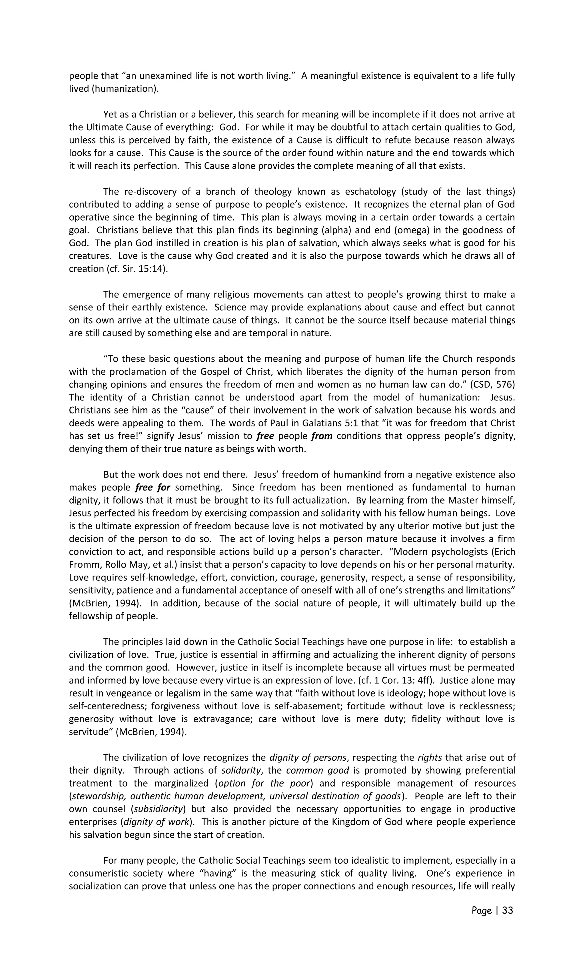 people that “an unexamined life is not worth living.” A meaningful existence is equivalent to a life fully
lived (humanization).
Yet as a Christian or a believer, this search for meaning will be incomplete if it does not arrive at
the Ultimate Cause of everything: God. For while it may be doubtful to attach certain qualities to God,
unless this is perceived by faith, the existence of a Cause is difficult to refute because reason always
looks for a cause. This Cause is the source of the order found within nature and the end towards which
it will reach its perfection. This Cause alone provides the complete meaning of all that exists.
The re-discovery of a branch of theology known as eschatology (study of the last things)
contributed to adding a sense of purpose to people’s existence. It recognizes the eternal plan of God
operative since the beginning of time. This plan is always moving in a certain order towards a certain
goal. Christians believe that this plan finds its beginning (alpha) and end (omega) in the goodness of
God. The plan God instilled in creation is his plan of salvation, which always seeks what is good for his
creatures. Love is the cause why God created and it is also the purpose towards which he draws all of
creation (cf. Sir. 15:14).
The emergence of many religious movements can attest to people’s growing thirst to make a
sense of their earthly existence. Science may provide explanations about cause and effect but cannot
on its own arrive at the ultimate cause of things. It cannot be the source itself because material things
are still caused by something else and are temporal in nature.
“To these basic questions about the meaning and purpose of human life the Church responds
with the proclamation of the Gospel of Christ, which liberates the dignity of the human person from
changing opinions and ensures the freedom of men and women as no human law can do.” (CSD, 576)
The identity of a Christian cannot be understood apart from the model of humanization: Jesus.
Christians see him as the “cause” of their involvement in the work of salvation because his words and
deeds were appealing to them. The words of Paul in Galatians 5:1 that “it was for freedom that Christ
has set us free!” signify Jesus’ mission to free people from conditions that oppress people’s dignity,
denying them of their true nature as beings with worth.
But the work does not end there. Jesus’ freedom of humankind from a negative existence also
makes people free for something. Since freedom has been mentioned as fundamental to human
dignity, it follows that it must be brought to its full actualization. By learning from the Master himself,
Jesus perfected his freedom by exercising compassion and solidarity with his fellow human beings. Love
is the ultimate expression of freedom because love is not motivated by any ulterior motive but just the
decision of the person to do so. The act of loving helps a person mature because it involves a firm
conviction to act, and responsible actions build up a person’s character. “Modern psychologists (Erich
Fromm, Rollo May, et al.) insist that a person’s capacity to love depends on his or her personal maturity.
Love requires self-knowledge, effort, conviction, courage, generosity, respect, a sense of responsibility,
sensitivity, patience and a fundamental acceptance of oneself with all of one’s strengths and limitations”
(McBrien, 1994). In addition, because of the social nature of people, it will ultimately build up the
fellowship of people.
The principles laid down in the Catholic Social Teachings have one purpose in life: to establish a
civilization of love. True, justice is essential in affirming and actualizing the inherent dignity of persons
and the common good. However, justice in itself is incomplete because all virtues must be permeated
and informed by love because every virtue is an expression of love. (cf. 1 Cor. 13: 4ff). Justice alone may
result in vengeance or legalism in the same way that “faith without love is ideology; hope without love is
self-centeredness; forgiveness without love is self-abasement; fortitude without love is recklessness;
generosity without love is extravagance; care without love is mere duty; fidelity without love is
servitude” (McBrien, 1994).
The civilization of love recognizes the dignity of persons, respecting the rights that arise out of
their dignity. Through actions of solidarity, the common good is promoted by showing preferential
treatment to the marginalized (option for the poor) and responsible management of resources
(stewardship, authentic human development, universal destination of goods). People are left to their
own counsel (subsidiarity) but also provided the necessary opportunities to engage in productive
enterprises (dignity of work). This is another picture of the Kingdom of God where people experience
his salvation begun since the start of creation.
For many people, the Catholic Social Teachings seem too idealistic to implement, especially in a
consumeristic society where “having” is the measuring stick of quality living. One’s experience in
socialization can prove that unless one has the proper connections and enough resources, life will really
Page | 33
 