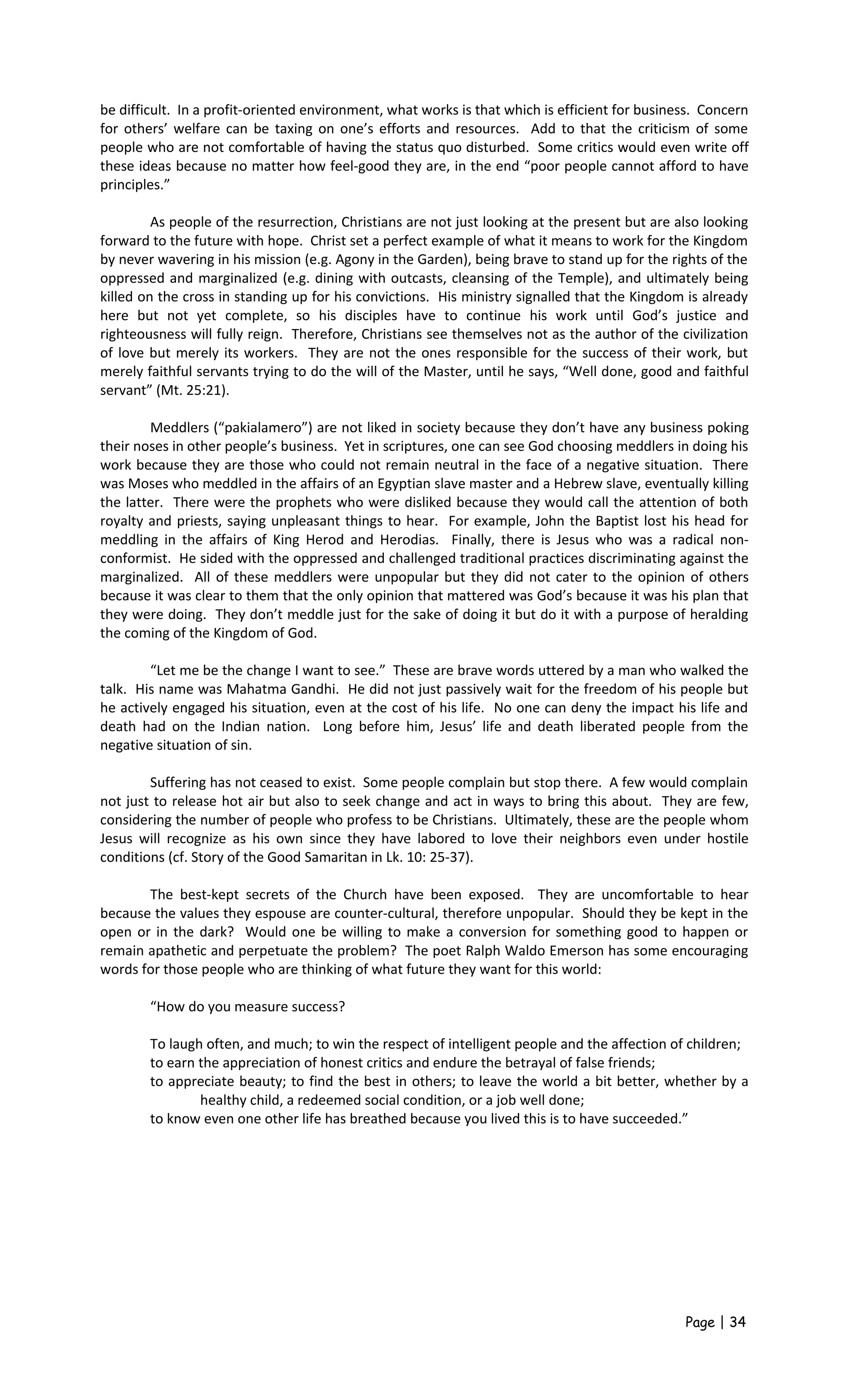 be difficult. In a profit-oriented environment, what works is that which is efficient for business. Concern
for others’ welfare can be taxing on one’s efforts and resources. Add to that the criticism of some
people who are not comfortable of having the status quo disturbed. Some critics would even write off
these ideas because no matter how feel-good they are, in the end “poor people cannot afford to have
principles.”
As people of the resurrection, Christians are not just looking at the present but are also looking
forward to the future with hope. Christ set a perfect example of what it means to work for the Kingdom
by never wavering in his mission (e.g. Agony in the Garden), being brave to stand up for the rights of the
oppressed and marginalized (e.g. dining with outcasts, cleansing of the Temple), and ultimately being
killed on the cross in standing up for his convictions. His ministry signalled that the Kingdom is already
here but not yet complete, so his disciples have to continue his work until God’s justice and
righteousness will fully reign. Therefore, Christians see themselves not as the author of the civilization
of love but merely its workers. They are not the ones responsible for the success of their work, but
merely faithful servants trying to do the will of the Master, until he says, “Well done, good and faithful
servant” (Mt. 25:21).
Meddlers (“pakialamero”) are not liked in society because they don’t have any business poking
their noses in other people’s business. Yet in scriptures, one can see God choosing meddlers in doing his
work because they are those who could not remain neutral in the face of a negative situation. There
was Moses who meddled in the affairs of an Egyptian slave master and a Hebrew slave, eventually killing
the latter. There were the prophets who were disliked because they would call the attention of both
royalty and priests, saying unpleasant things to hear. For example, John the Baptist lost his head for
meddling in the affairs of King Herod and Herodias. Finally, there is Jesus who was a radical non-
conformist. He sided with the oppressed and challenged traditional practices discriminating against the
marginalized. All of these meddlers were unpopular but they did not cater to the opinion of others
because it was clear to them that the only opinion that mattered was God’s because it was his plan that
they were doing. They don’t meddle just for the sake of doing it but do it with a purpose of heralding
the coming of the Kingdom of God.
“Let me be the change I want to see.” These are brave words uttered by a man who walked the
talk. His name was Mahatma Gandhi. He did not just passively wait for the freedom of his people but
he actively engaged his situation, even at the cost of his life. No one can deny the impact his life and
death had on the Indian nation. Long before him, Jesus’ life and death liberated people from the
negative situation of sin.
Suffering has not ceased to exist. Some people complain but stop there. A few would complain
not just to release hot air but also to seek change and act in ways to bring this about. They are few,
considering the number of people who profess to be Christians. Ultimately, these are the people whom
Jesus will recognize as his own since they have labored to love their neighbors even under hostile
conditions (cf. Story of the Good Samaritan in Lk. 10: 25-37).
The best-kept secrets of the Church have been exposed. They are uncomfortable to hear
because the values they espouse are counter-cultural, therefore unpopular. Should they be kept in the
open or in the dark? Would one be willing to make a conversion for something good to happen or
remain apathetic and perpetuate the problem? The poet Ralph Waldo Emerson has some encouraging
words for those people who are thinking of what future they want for this world:
“How do you measure success?
To laugh often, and much; to win the respect of intelligent people and the affection of children;
to earn the appreciation of honest critics and endure the betrayal of false friends;
to appreciate beauty; to find the best in others; to leave the world a bit better, whether by a
healthy child, a redeemed social condition, or a job well done;
to know even one other life has breathed because you lived this is to have succeeded.”
Page | 34
 