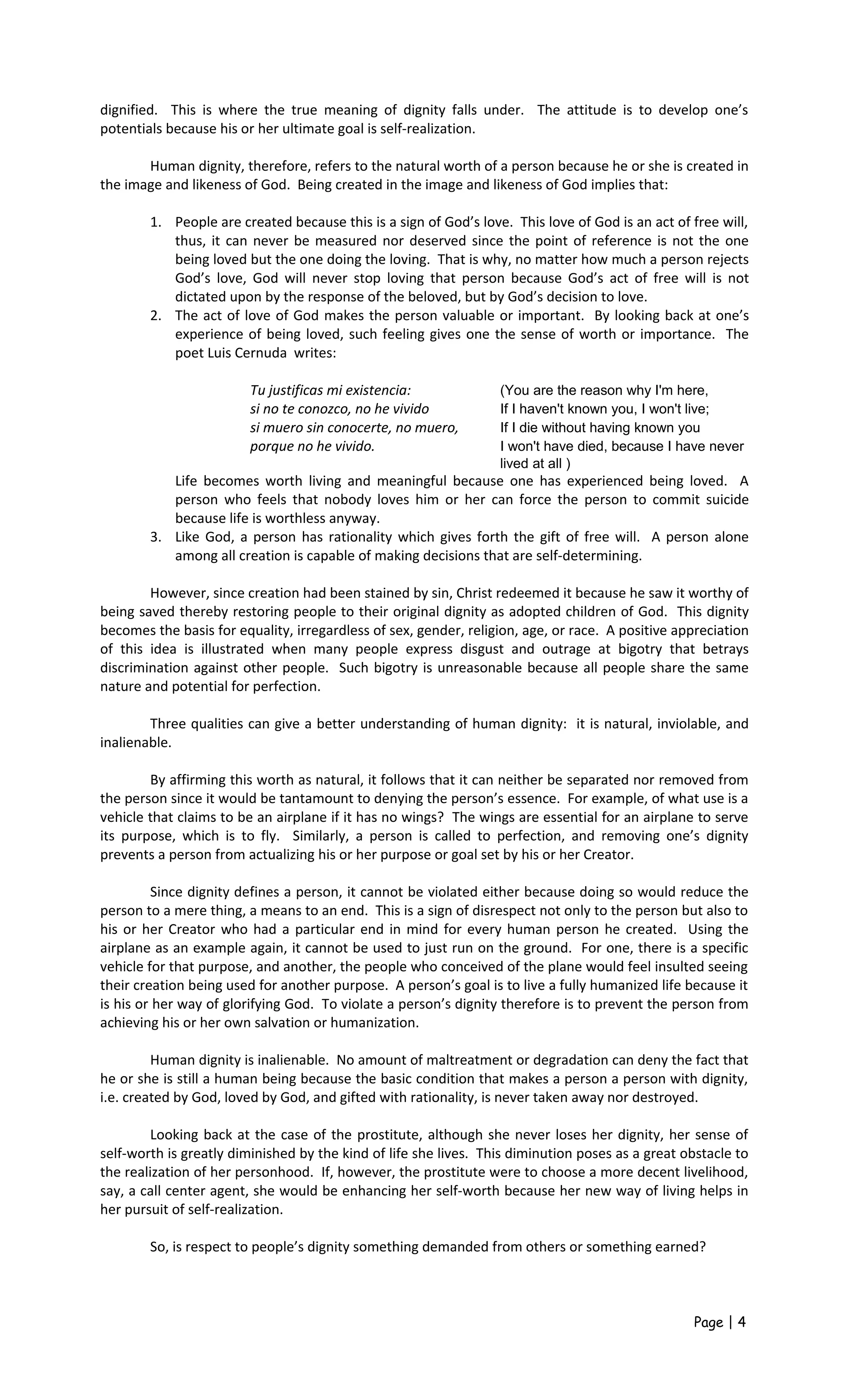 dignified. This is where the true meaning of dignity falls under. The attitude is to develop one’s
potentials because his or her ultimate goal is self-realization.
Human dignity, therefore, refers to the natural worth of a person because he or she is created in
the image and likeness of God. Being created in the image and likeness of God implies that:
1. People are created because this is a sign of God’s love. This love of God is an act of free will,
thus, it can never be measured nor deserved since the point of reference is not the one
being loved but the one doing the loving. That is why, no matter how much a person rejects
God’s love, God will never stop loving that person because God’s act of free will is not
dictated upon by the response of the beloved, but by God’s decision to love.
2. The act of love of God makes the person valuable or important. By looking back at one’s
experience of being loved, such feeling gives one the sense of worth or importance. The
poet Luis Cernuda writes:
Tu justificas mi existencia: (You are the reason why I'm here,
si no te conozco, no he vivido If I haven't known you, I won't live;
si muero sin conocerte, no muero, If I die without having known you
porque no he vivido. I won't have died, because I have never
lived at all )
Life becomes worth living and meaningful because one has experienced being loved. A
person who feels that nobody loves him or her can force the person to commit suicide
because life is worthless anyway.
3. Like God, a person has rationality which gives forth the gift of free will. A person alone
among all creation is capable of making decisions that are self-determining.
However, since creation had been stained by sin, Christ redeemed it because he saw it worthy of
being saved thereby restoring people to their original dignity as adopted children of God. This dignity
becomes the basis for equality, irregardless of sex, gender, religion, age, or race. A positive appreciation
of this idea is illustrated when many people express disgust and outrage at bigotry that betrays
discrimination against other people. Such bigotry is unreasonable because all people share the same
nature and potential for perfection.
Three qualities can give a better understanding of human dignity: it is natural, inviolable, and
inalienable.
By affirming this worth as natural, it follows that it can neither be separated nor removed from
the person since it would be tantamount to denying the person’s essence. For example, of what use is a
vehicle that claims to be an airplane if it has no wings? The wings are essential for an airplane to serve
its purpose, which is to fly. Similarly, a person is called to perfection, and removing one’s dignity
prevents a person from actualizing his or her purpose or goal set by his or her Creator.
Since dignity defines a person, it cannot be violated either because doing so would reduce the
person to a mere thing, a means to an end. This is a sign of disrespect not only to the person but also to
his or her Creator who had a particular end in mind for every human person he created. Using the
airplane as an example again, it cannot be used to just run on the ground. For one, there is a specific
vehicle for that purpose, and another, the people who conceived of the plane would feel insulted seeing
their creation being used for another purpose. A person’s goal is to live a fully humanized life because it
is his or her way of glorifying God. To violate a person’s dignity therefore is to prevent the person from
achieving his or her own salvation or humanization.
Human dignity is inalienable. No amount of maltreatment or degradation can deny the fact that
he or she is still a human being because the basic condition that makes a person a person with dignity,
i.e. created by God, loved by God, and gifted with rationality, is never taken away nor destroyed.
Looking back at the case of the prostitute, although she never loses her dignity, her sense of
self-worth is greatly diminished by the kind of life she lives. This diminution poses as a great obstacle to
the realization of her personhood. If, however, the prostitute were to choose a more decent livelihood,
say, a call center agent, she would be enhancing her self-worth because her new way of living helps in
her pursuit of self-realization.
So, is respect to people’s dignity something demanded from others or something earned?
Page | 4
 