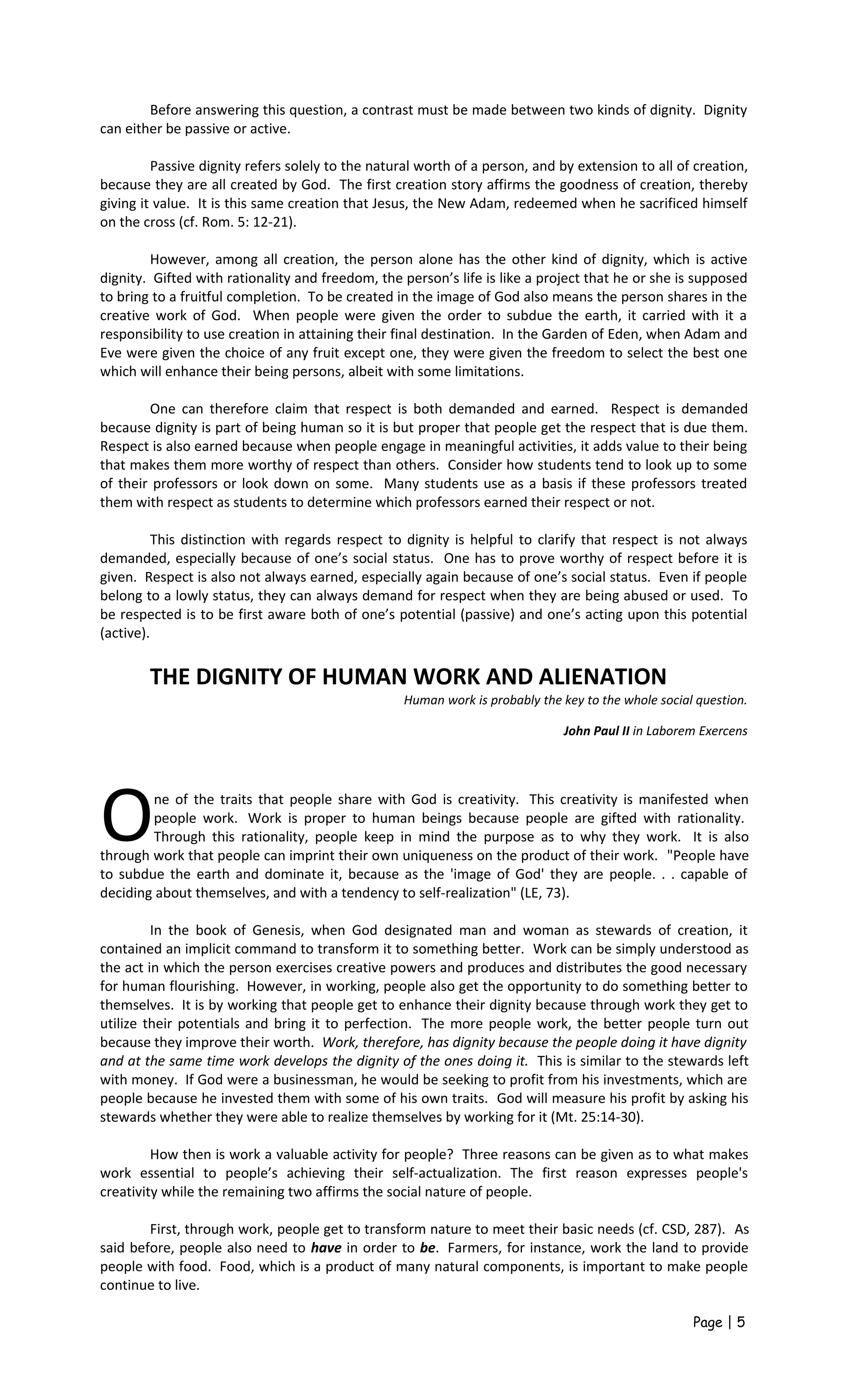 Before answering this question, a contrast must be made between two kinds of dignity. Dignity
can either be passive or active.
Passive dignity refers solely to the natural worth of a person, and by extension to all of creation,
because they are all created by God. The first creation story affirms the goodness of creation, thereby
giving it value. It is this same creation that Jesus, the New Adam, redeemed when he sacrificed himself
on the cross (cf. Rom. 5: 12-21).
However, among all creation, the person alone has the other kind of dignity, which is active
dignity. Gifted with rationality and freedom, the person’s life is like a project that he or she is supposed
to bring to a fruitful completion. To be created in the image of God also means the person shares in the
creative work of God. When people were given the order to subdue the earth, it carried with it a
responsibility to use creation in attaining their final destination. In the Garden of Eden, when Adam and
Eve were given the choice of any fruit except one, they were given the freedom to select the best one
which will enhance their being persons, albeit with some limitations.
One can therefore claim that respect is both demanded and earned. Respect is demanded
because dignity is part of being human so it is but proper that people get the respect that is due them.
Respect is also earned because when people engage in meaningful activities, it adds value to their being
that makes them more worthy of respect than others. Consider how students tend to look up to some
of their professors or look down on some. Many students use as a basis if these professors treated
them with respect as students to determine which professors earned their respect or not.
This distinction with regards respect to dignity is helpful to clarify that respect is not always
demanded, especially because of one’s social status. One has to prove worthy of respect before it is
given. Respect is also not always earned, especially again because of one’s social status. Even if people
belong to a lowly status, they can always demand for respect when they are being abused or used. To
be respected is to be first aware both of one’s potential (passive) and one’s acting upon this potential
(active).
THE DIGNITY OF HUMAN WORK AND ALIENATION
Human work is probably the key to the whole social question.
John Paul II in Laborem Exercens
ne of the traits that people share with God is creativity. This creativity is manifested when
people work. Work is proper to human beings because people are gifted with rationality.
Through this rationality, people keep in mind the purpose as to why they work. It is also
through work that people can imprint their own uniqueness on the product of their work. "People have
to subdue the earth and dominate it, because as the 'image of God' they are people. . . capable of
deciding about themselves, and with a tendency to self-realization" (LE, 73).
O
In the book of Genesis, when God designated man and woman as stewards of creation, it
contained an implicit command to transform it to something better. Work can be simply understood as
the act in which the person exercises creative powers and produces and distributes the good necessary
for human flourishing. However, in working, people also get the opportunity to do something better to
themselves. It is by working that people get to enhance their dignity because through work they get to
utilize their potentials and bring it to perfection. The more people work, the better people turn out
because they improve their worth. Work, therefore, has dignity because the people doing it have dignity
and at the same time work develops the dignity of the ones doing it. This is similar to the stewards left
with money. If God were a businessman, he would be seeking to profit from his investments, which are
people because he invested them with some of his own traits. God will measure his profit by asking his
stewards whether they were able to realize themselves by working for it (Mt. 25:14-30).
How then is work a valuable activity for people? Three reasons can be given as to what makes
work essential to people’s achieving their self-actualization. The first reason expresses people's
creativity while the remaining two affirms the social nature of people.
First, through work, people get to transform nature to meet their basic needs (cf. CSD, 287). As
said before, people also need to have in order to be. Farmers, for instance, work the land to provide
people with food. Food, which is a product of many natural components, is important to make people
continue to live.
Page | 5
 