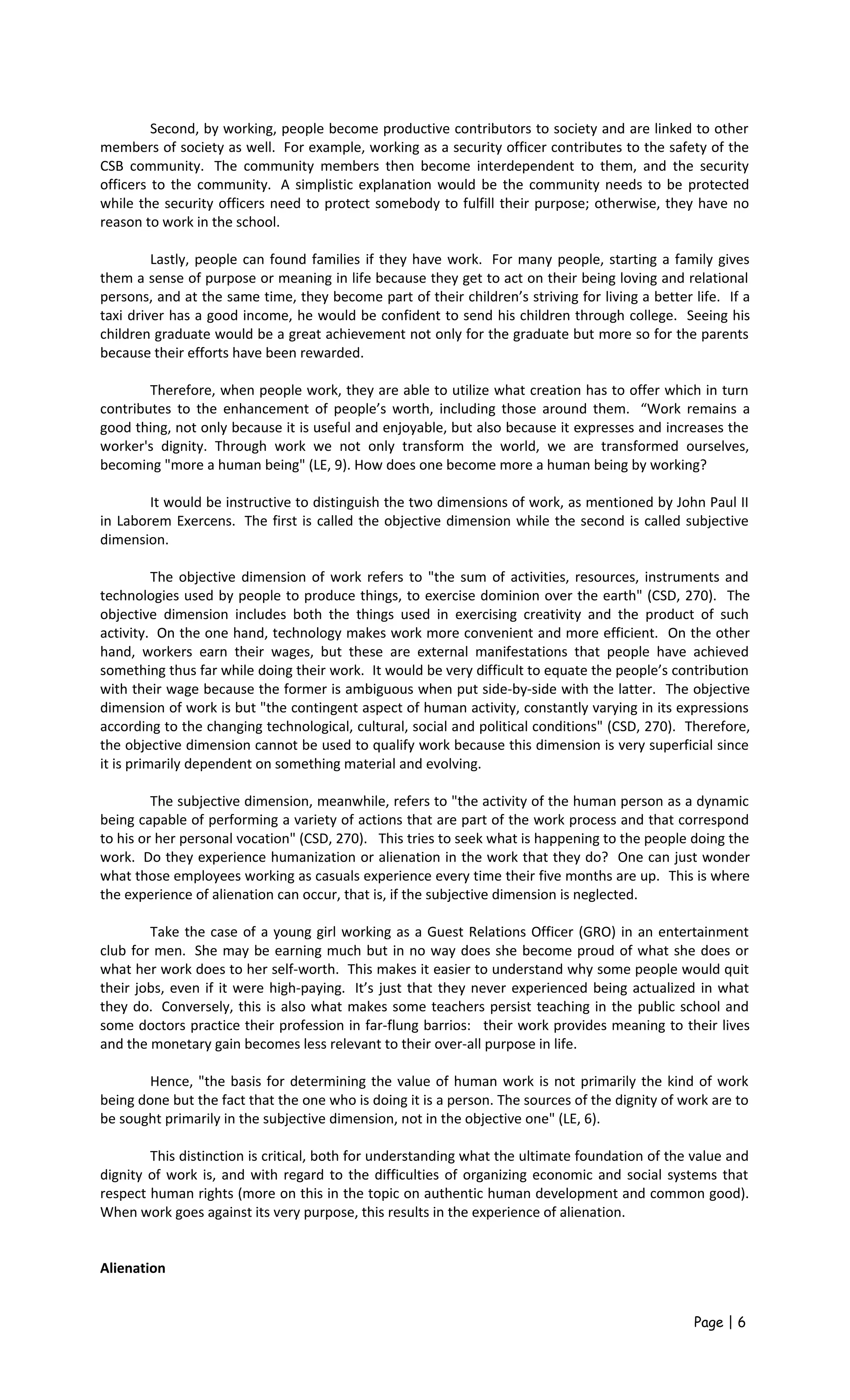 Second, by working, people become productive contributors to society and are linked to other
members of society as well. For example, working as a security officer contributes to the safety of the
CSB community. The community members then become interdependent to them, and the security
officers to the community. A simplistic explanation would be the community needs to be protected
while the security officers need to protect somebody to fulfill their purpose; otherwise, they have no
reason to work in the school.
Lastly, people can found families if they have work. For many people, starting a family gives
them a sense of purpose or meaning in life because they get to act on their being loving and relational
persons, and at the same time, they become part of their children’s striving for living a better life. If a
taxi driver has a good income, he would be confident to send his children through college. Seeing his
children graduate would be a great achievement not only for the graduate but more so for the parents
because their efforts have been rewarded.
Therefore, when people work, they are able to utilize what creation has to offer which in turn
contributes to the enhancement of people’s worth, including those around them. “Work remains a
good thing, not only because it is useful and enjoyable, but also because it expresses and increases the
worker's dignity. Through work we not only transform the world, we are transformed ourselves,
becoming "more a human being" (LE, 9). How does one become more a human being by working?
It would be instructive to distinguish the two dimensions of work, as mentioned by John Paul II
in Laborem Exercens. The first is called the objective dimension while the second is called subjective
dimension.
The objective dimension of work refers to "the sum of activities, resources, instruments and
technologies used by people to produce things, to exercise dominion over the earth" (CSD, 270). The
objective dimension includes both the things used in exercising creativity and the product of such
activity. On the one hand, technology makes work more convenient and more efficient. On the other
hand, workers earn their wages, but these are external manifestations that people have achieved
something thus far while doing their work. It would be very difficult to equate the people’s contribution
with their wage because the former is ambiguous when put side-by-side with the latter. The objective
dimension of work is but "the contingent aspect of human activity, constantly varying in its expressions
according to the changing technological, cultural, social and political conditions" (CSD, 270). Therefore,
the objective dimension cannot be used to qualify work because this dimension is very superficial since
it is primarily dependent on something material and evolving.
The subjective dimension, meanwhile, refers to "the activity of the human person as a dynamic
being capable of performing a variety of actions that are part of the work process and that correspond
to his or her personal vocation" (CSD, 270). This tries to seek what is happening to the people doing the
work. Do they experience humanization or alienation in the work that they do? One can just wonder
what those employees working as casuals experience every time their five months are up. This is where
the experience of alienation can occur, that is, if the subjective dimension is neglected.
Take the case of a young girl working as a Guest Relations Officer (GRO) in an entertainment
club for men. She may be earning much but in no way does she become proud of what she does or
what her work does to her self-worth. This makes it easier to understand why some people would quit
their jobs, even if it were high-paying. It’s just that they never experienced being actualized in what
they do. Conversely, this is also what makes some teachers persist teaching in the public school and
some doctors practice their profession in far-flung barrios: their work provides meaning to their lives
and the monetary gain becomes less relevant to their over-all purpose in life.
Hence, "the basis for determining the value of human work is not primarily the kind of work
being done but the fact that the one who is doing it is a person. The sources of the dignity of work are to
be sought primarily in the subjective dimension, not in the objective one" (LE, 6).
This distinction is critical, both for understanding what the ultimate foundation of the value and
dignity of work is, and with regard to the difficulties of organizing economic and social systems that
respect human rights (more on this in the topic on authentic human development and common good).
When work goes against its very purpose, this results in the experience of alienation.
Alienation
Page | 6
 