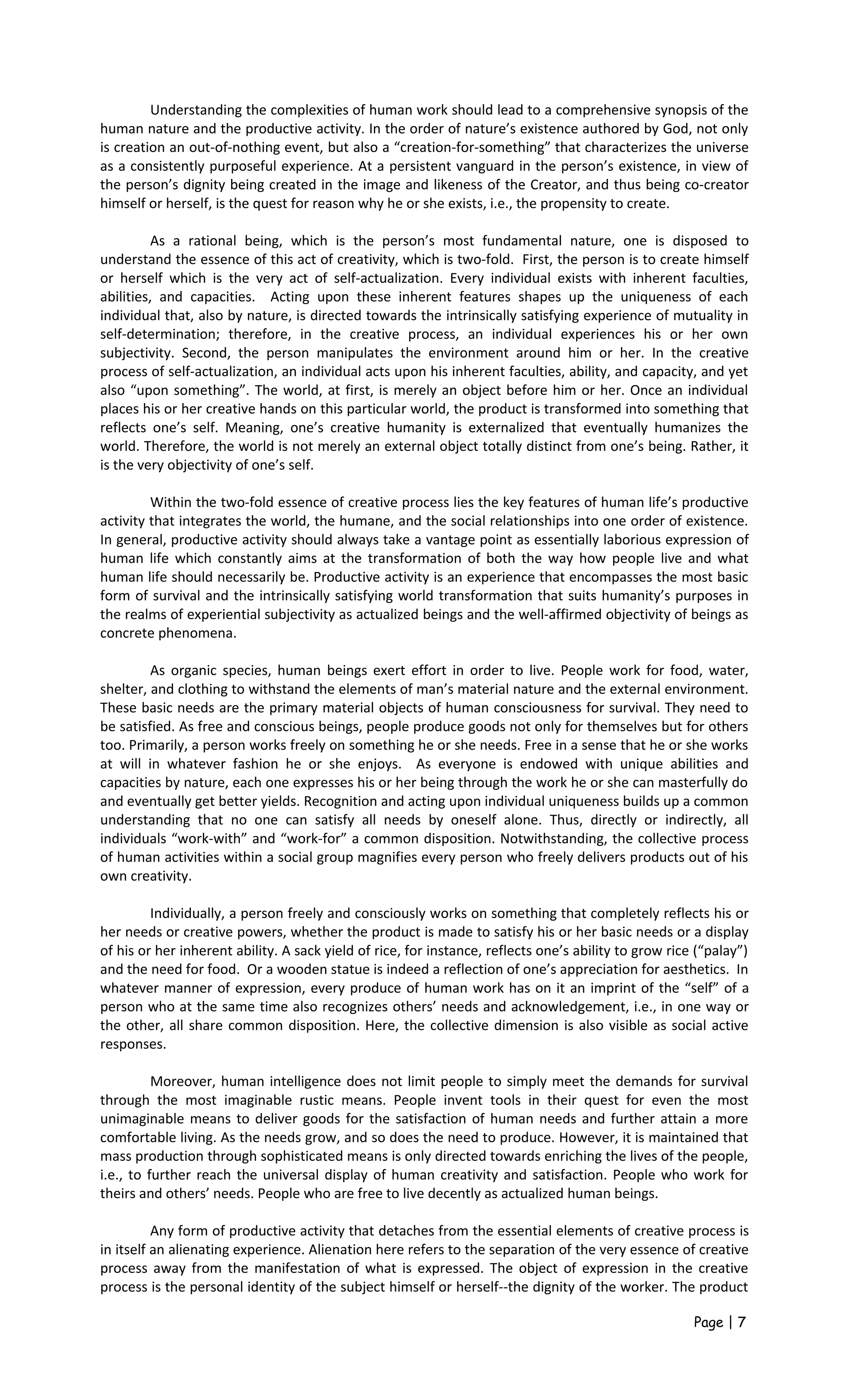 Understanding the complexities of human work should lead to a comprehensive synopsis of the
human nature and the productive activity. In the order of nature’s existence authored by God, not only
is creation an out-of-nothing event, but also a “creation-for-something” that characterizes the universe
as a consistently purposeful experience. At a persistent vanguard in the person’s existence, in view of
the person’s dignity being created in the image and likeness of the Creator, and thus being co-creator
himself or herself, is the quest for reason why he or she exists, i.e., the propensity to create.
As a rational being, which is the person’s most fundamental nature, one is disposed to
understand the essence of this act of creativity, which is two-fold. First, the person is to create himself
or herself which is the very act of self-actualization. Every individual exists with inherent faculties,
abilities, and capacities. Acting upon these inherent features shapes up the uniqueness of each
individual that, also by nature, is directed towards the intrinsically satisfying experience of mutuality in
self-determination; therefore, in the creative process, an individual experiences his or her own
subjectivity. Second, the person manipulates the environment around him or her. In the creative
process of self-actualization, an individual acts upon his inherent faculties, ability, and capacity, and yet
also “upon something”. The world, at first, is merely an object before him or her. Once an individual
places his or her creative hands on this particular world, the product is transformed into something that
reflects one’s self. Meaning, one’s creative humanity is externalized that eventually humanizes the
world. Therefore, the world is not merely an external object totally distinct from one’s being. Rather, it
is the very objectivity of one’s self.
Within the two-fold essence of creative process lies the key features of human life’s productive
activity that integrates the world, the humane, and the social relationships into one order of existence.
In general, productive activity should always take a vantage point as essentially laborious expression of
human life which constantly aims at the transformation of both the way how people live and what
human life should necessarily be. Productive activity is an experience that encompasses the most basic
form of survival and the intrinsically satisfying world transformation that suits humanity’s purposes in
the realms of experiential subjectivity as actualized beings and the well-affirmed objectivity of beings as
concrete phenomena.
As organic species, human beings exert effort in order to live. People work for food, water,
shelter, and clothing to withstand the elements of man’s material nature and the external environment.
These basic needs are the primary material objects of human consciousness for survival. They need to
be satisfied. As free and conscious beings, people produce goods not only for themselves but for others
too. Primarily, a person works freely on something he or she needs. Free in a sense that he or she works
at will in whatever fashion he or she enjoys. As everyone is endowed with unique abilities and
capacities by nature, each one expresses his or her being through the work he or she can masterfully do
and eventually get better yields. Recognition and acting upon individual uniqueness builds up a common
understanding that no one can satisfy all needs by oneself alone. Thus, directly or indirectly, all
individuals “work-with” and “work-for” a common disposition. Notwithstanding, the collective process
of human activities within a social group magnifies every person who freely delivers products out of his
own creativity.
Individually, a person freely and consciously works on something that completely reflects his or
her needs or creative powers, whether the product is made to satisfy his or her basic needs or a display
of his or her inherent ability. A sack yield of rice, for instance, reflects one’s ability to grow rice (“palay”)
and the need for food. Or a wooden statue is indeed a reflection of one’s appreciation for aesthetics. In
whatever manner of expression, every produce of human work has on it an imprint of the “self” of a
person who at the same time also recognizes others’ needs and acknowledgement, i.e., in one way or
the other, all share common disposition. Here, the collective dimension is also visible as social active
responses.
Moreover, human intelligence does not limit people to simply meet the demands for survival
through the most imaginable rustic means. People invent tools in their quest for even the most
unimaginable means to deliver goods for the satisfaction of human needs and further attain a more
comfortable living. As the needs grow, and so does the need to produce. However, it is maintained that
mass production through sophisticated means is only directed towards enriching the lives of the people,
i.e., to further reach the universal display of human creativity and satisfaction. People who work for
theirs and others’ needs. People who are free to live decently as actualized human beings.
Any form of productive activity that detaches from the essential elements of creative process is
in itself an alienating experience. Alienation here refers to the separation of the very essence of creative
process away from the manifestation of what is expressed. The object of expression in the creative
process is the personal identity of the subject himself or herself--the dignity of the worker. The product
Page | 7
 