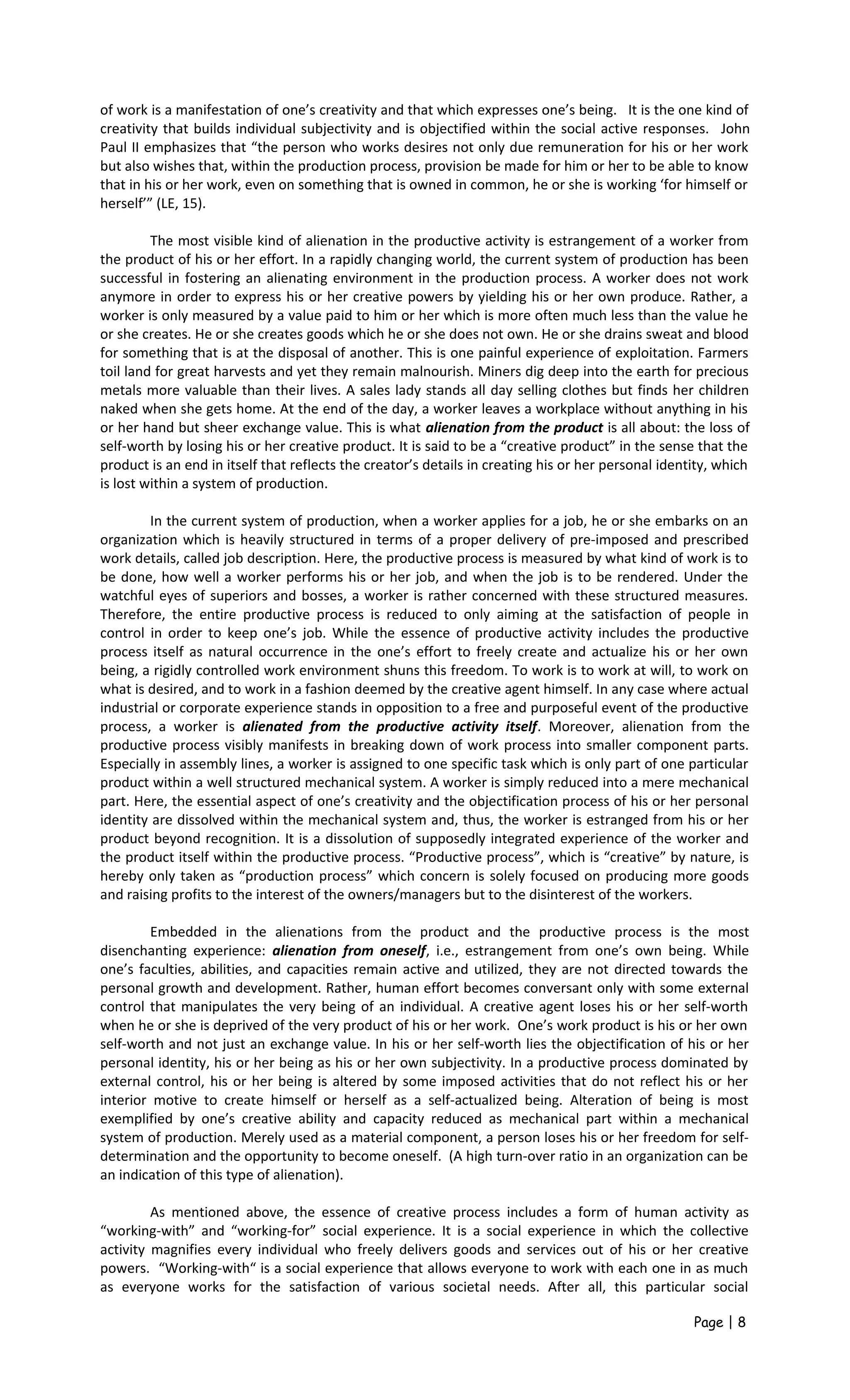 of work is a manifestation of one’s creativity and that which expresses one’s being. It is the one kind of
creativity that builds individual subjectivity and is objectified within the social active responses. John
Paul II emphasizes that “the person who works desires not only due remuneration for his or her work
but also wishes that, within the production process, provision be made for him or her to be able to know
that in his or her work, even on something that is owned in common, he or she is working ‘for himself or
herself’” (LE, 15).
The most visible kind of alienation in the productive activity is estrangement of a worker from
the product of his or her effort. In a rapidly changing world, the current system of production has been
successful in fostering an alienating environment in the production process. A worker does not work
anymore in order to express his or her creative powers by yielding his or her own produce. Rather, a
worker is only measured by a value paid to him or her which is more often much less than the value he
or she creates. He or she creates goods which he or she does not own. He or she drains sweat and blood
for something that is at the disposal of another. This is one painful experience of exploitation. Farmers
toil land for great harvests and yet they remain malnourish. Miners dig deep into the earth for precious
metals more valuable than their lives. A sales lady stands all day selling clothes but finds her children
naked when she gets home. At the end of the day, a worker leaves a workplace without anything in his
or her hand but sheer exchange value. This is what alienation from the product is all about: the loss of
self-worth by losing his or her creative product. It is said to be a “creative product” in the sense that the
product is an end in itself that reflects the creator’s details in creating his or her personal identity, which
is lost within a system of production.
In the current system of production, when a worker applies for a job, he or she embarks on an
organization which is heavily structured in terms of a proper delivery of pre-imposed and prescribed
work details, called job description. Here, the productive process is measured by what kind of work is to
be done, how well a worker performs his or her job, and when the job is to be rendered. Under the
watchful eyes of superiors and bosses, a worker is rather concerned with these structured measures.
Therefore, the entire productive process is reduced to only aiming at the satisfaction of people in
control in order to keep one’s job. While the essence of productive activity includes the productive
process itself as natural occurrence in the one’s effort to freely create and actualize his or her own
being, a rigidly controlled work environment shuns this freedom. To work is to work at will, to work on
what is desired, and to work in a fashion deemed by the creative agent himself. In any case where actual
industrial or corporate experience stands in opposition to a free and purposeful event of the productive
process, a worker is alienated from the productive activity itself. Moreover, alienation from the
productive process visibly manifests in breaking down of work process into smaller component parts.
Especially in assembly lines, a worker is assigned to one specific task which is only part of one particular
product within a well structured mechanical system. A worker is simply reduced into a mere mechanical
part. Here, the essential aspect of one’s creativity and the objectification process of his or her personal
identity are dissolved within the mechanical system and, thus, the worker is estranged from his or her
product beyond recognition. It is a dissolution of supposedly integrated experience of the worker and
the product itself within the productive process. “Productive process”, which is “creative” by nature, is
hereby only taken as “production process” which concern is solely focused on producing more goods
and raising profits to the interest of the owners/managers but to the disinterest of the workers.
Embedded in the alienations from the product and the productive process is the most
disenchanting experience: alienation from oneself, i.e., estrangement from one’s own being. While
one’s faculties, abilities, and capacities remain active and utilized, they are not directed towards the
personal growth and development. Rather, human effort becomes conversant only with some external
control that manipulates the very being of an individual. A creative agent loses his or her self-worth
when he or she is deprived of the very product of his or her work. One’s work product is his or her own
self-worth and not just an exchange value. In his or her self-worth lies the objectification of his or her
personal identity, his or her being as his or her own subjectivity. In a productive process dominated by
external control, his or her being is altered by some imposed activities that do not reflect his or her
interior motive to create himself or herself as a self-actualized being. Alteration of being is most
exemplified by one’s creative ability and capacity reduced as mechanical part within a mechanical
system of production. Merely used as a material component, a person loses his or her freedom for self-
determination and the opportunity to become oneself. (A high turn-over ratio in an organization can be
an indication of this type of alienation).
As mentioned above, the essence of creative process includes a form of human activity as
“working-with” and “working-for” social experience. It is a social experience in which the collective
activity magnifies every individual who freely delivers goods and services out of his or her creative
powers. “Working-with“ is a social experience that allows everyone to work with each one in as much
as everyone works for the satisfaction of various societal needs. After all, this particular social
Page | 8
 