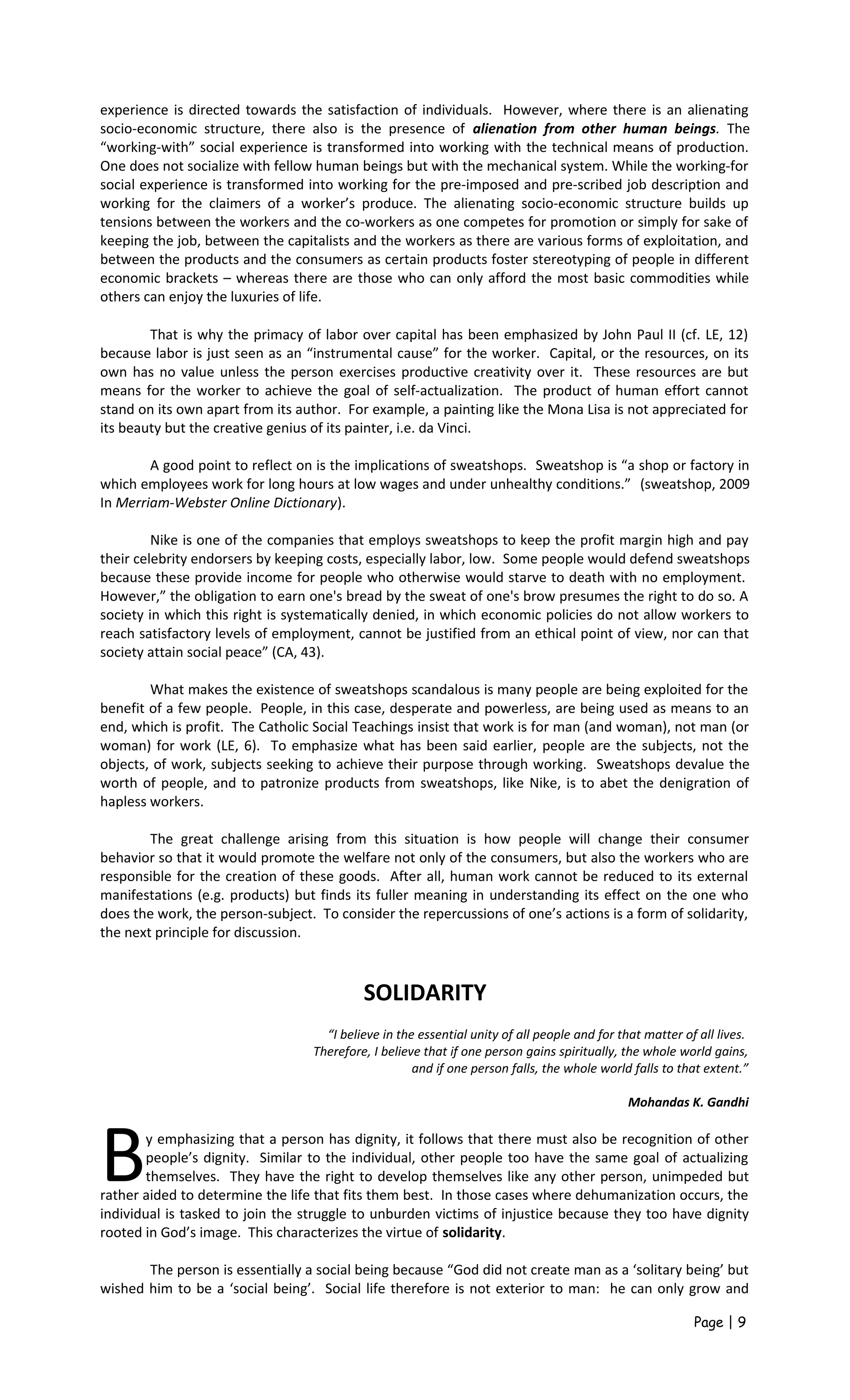 experience is directed towards the satisfaction of individuals. However, where there is an alienating
socio-economic structure, there also is the presence of alienation from other human beings. The
“working-with” social experience is transformed into working with the technical means of production.
One does not socialize with fellow human beings but with the mechanical system. While the working-for
social experience is transformed into working for the pre-imposed and pre-scribed job description and
working for the claimers of a worker’s produce. The alienating socio-economic structure builds up
tensions between the workers and the co-workers as one competes for promotion or simply for sake of
keeping the job, between the capitalists and the workers as there are various forms of exploitation, and
between the products and the consumers as certain products foster stereotyping of people in different
economic brackets – whereas there are those who can only afford the most basic commodities while
others can enjoy the luxuries of life.
That is why the primacy of labor over capital has been emphasized by John Paul II (cf. LE, 12)
because labor is just seen as an “instrumental cause” for the worker. Capital, or the resources, on its
own has no value unless the person exercises productive creativity over it. These resources are but
means for the worker to achieve the goal of self-actualization. The product of human effort cannot
stand on its own apart from its author. For example, a painting like the Mona Lisa is not appreciated for
its beauty but the creative genius of its painter, i.e. da Vinci.
A good point to reflect on is the implications of sweatshops. Sweatshop is “a shop or factory in
which employees work for long hours at low wages and under unhealthy conditions.” (sweatshop, 2009
In Merriam-Webster Online Dictionary).
Nike is one of the companies that employs sweatshops to keep the profit margin high and pay
their celebrity endorsers by keeping costs, especially labor, low. Some people would defend sweatshops
because these provide income for people who otherwise would starve to death with no employment.
However,” the obligation to earn one's bread by the sweat of one's brow presumes the right to do so. A
society in which this right is systematically denied, in which economic policies do not allow workers to
reach satisfactory levels of employment, cannot be justified from an ethical point of view, nor can that
society attain social peace” (CA, 43).
What makes the existence of sweatshops scandalous is many people are being exploited for the
benefit of a few people. People, in this case, desperate and powerless, are being used as means to an
end, which is profit. The Catholic Social Teachings insist that work is for man (and woman), not man (or
woman) for work (LE, 6). To emphasize what has been said earlier, people are the subjects, not the
objects, of work, subjects seeking to achieve their purpose through working. Sweatshops devalue the
worth of people, and to patronize products from sweatshops, like Nike, is to abet the denigration of
hapless workers.
The great challenge arising from this situation is how people will change their consumer
behavior so that it would promote the welfare not only of the consumers, but also the workers who are
responsible for the creation of these goods. After all, human work cannot be reduced to its external
manifestations (e.g. products) but finds its fuller meaning in understanding its effect on the one who
does the work, the person-subject. To consider the repercussions of one’s actions is a form of solidarity,
the next principle for discussion.
SOLIDARITY
“I believe in the essential unity of all people and for that matter of all lives.
Therefore, I believe that if one person gains spiritually, the whole world gains,
and if one person falls, the whole world falls to that extent.”
Mohandas K. Gandhi
y emphasizing that a person has dignity, it follows that there must also be recognition of other
people’s dignity. Similar to the individual, other people too have the same goal of actualizing
themselves. They have the right to develop themselves like any other person, unimpeded but
rather aided to determine the life that fits them best. In those cases where dehumanization occurs, the
individual is tasked to join the struggle to unburden victims of injustice because they too have dignity
rooted in God’s image. This characterizes the virtue of solidarity.
B
The person is essentially a social being because “God did not create man as a ‘solitary being’ but
wished him to be a ‘social being’. Social life therefore is not exterior to man: he can only grow and
Page | 9
 
