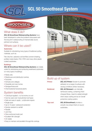SCL 50 Smoothseal System
What does it do?
SCL 50 Smoothseal Waterproofing Systems have
been developed to solve the problems associated with
the long term waterproofing of mechanically sound
pitched roof surfaces.
Where can it be used?
Substrates
Suitable for refurbishing many types of traditional roofing
materials, such as:
Felt, bitumen, asbestos cement/fibre cement sheeting,
profiled metal sheets, PVC, PVF2 and many other plastic
coated substrates.
Buildings
SCL 50 Smoothseal Waterproofing Systems are ideally
suited for refurbishing and protecting weathered substrates
on many types of buildings:
• Retail units
• Warehouse and distribution centres
• Factories
• Schools and colleges
• Hospitals and care homes
• Garages/forecourts
• Chemical/pharmaceutical plants
System benefits
• Cold liquid applied – no hot works on roof
• Can be used over most pitched roof types
• Safe and easy to apply - unobtrusive repairs
• Single pack
• Up to 10 years’ waterproof protection
• Quickly resistant to rainfall
• Flexible
• Joint free
• Fibre reinforced build coat
• Excellent film strength
• UV stable
• Easy to maintain and excellent through life costings
Build up of system
Primer SCL A/C Primer Chosen to promote
adhesion on a range of surfaces with
varying conditions where necessary.
Buildcoat SCL 40 Fibreseal is an internally
reinforced coating, containing inhert
chopped fibres. Used for added strength
when stripe coating and as an overall
protective coating system.
Top coat SCL 50 Smoothseal provides a
smooth, low-sheen finish on sound
substrates.
SMOOTHSEALCOLD APPLIED LIQUID ROOFING SYSTEM
 