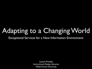 Adapting to a Changing World
  Exceptional Services for a New Information Environment




                          Lauren Pressley
                   Instructional Design Librarian
                      Wake Forest University
 