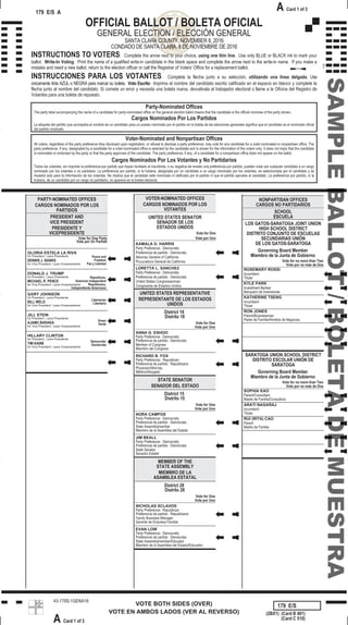 179
VOTE BOTH SIDES (OVER)
VOTE EN AMBOS LADOS (VER AL REVERSO)
43-179S-1GENA16
179 E/S A
A Card 1 of 3
179 E/S
(2BX1) (Card B 401)
A Card 1 of 3
(Card C 510)
OFFICIAL BALLOT / BOLETA OFICIAL
GENERAL ELECTION / ELECCIÓN GENERAL
SANTA CLARA COUNTY, NOVEMBER 8, 2016
CONDADO DE SANTA CLARA, 8 DE NOVIEMBRE DE 2016
INSTRUCTIONS TO VOTERS: Complete the arrow next to your choice, using one thin line. Use only BLUE or BLACK ink to mark your
ballot. Write-In Voting: Print the name of a qualified write-in candidate in the blank space and complete the arrow next to the write-in name. If you make a
mistake and need a new ballot, return to the election officer or call the Registrar of Voters' Office for a replacement ballot.
INSTRUCCIONES PARA LOS VOTANTES: Complete la flecha junto a su selección, utilizando una línea delgada. Use
únicamente tinta AZUL o NEGRA para marcar su boleta. Voto Escrito: Imprima el nombre del candidato escrito calificado en el espacio en blanco y complete la
flecha junto al nombre del candidato. Si comete un error y necesita una boleta nueva, devuélvala al trabajador electoral o llame a la Oficina del Registro de
Votantes para una boleta de repuesto.
Party-Nominated Offices
The party label accompanying the name of a candidate for party-nominated office on the general election ballot means that the candidate is the official nominee of the party shown.
Cargos Nominados Por Los Partidos
La etiqueta del partido que acompaña al nombre de un candidato para un puesto nominado por el partido en la boleta de las elecciones generales significa que el candidato es el nominado oficial
del partido mostrado.
Voter-Nominated and Nonpartisan Offices
All voters, regardless of the party preference they disclosed upon registration, or refusal to disclose a party preference, may vote for any candidate for a voter-nominated or nonpartisan office. The
party preference, if any, designated by a candidate for a voter-nominated office is selected by the candidate and is shown for the information of the voters only. It does not imply that the candidate
is nominated or endorsed by the party or that the party approves of the candidate. The party preference, if any, of a candidate for a nonpartisan office does not appear on the ballot.
Cargos Nominados Por Los Votantes y No Partidarios
Todos los votantes, sin importar la preferencia por partido que hayan revelado al inscribirse, o su negativa de revelar una preferencia por partido, pueden votar por cualquier candidato a un cargo
nominado por los votantes o no partidario. La preferencia por partido, si la hubiera, designada por un candidato a un cargo nominado por los votantes, es seleccionada por el candidato y se
muestra solo para la información de los votantes. No implica que el candidato esté nominado ni ratificado por el partido ni que el partido apruebe al candidato. La preferencia por partido, si la
hubiera, de un candidato por un cargo no partidario, no aparece en la boleta electoral.
Vote for One Party
PRESIDENT AND
VICE PRESIDENT
PRESIDENTE Y
VICEPRESIDENTE
Vote por Un Partido
PARTY-NOMINATED OFFICES
CARGOS NOMINADOS POR LOS
PARTIDOS
JILL STEIN
Green
AJAMU BARAKA Verde
for President
for Vice President / para Vicepresidente
/ para Presidente
HILLARY CLINTON
Democratic
TIM KAINE Demócrata
for President
for Vice President / para Vicepresidente
/ para Presidente
GLORIA ESTELA LA RIVA
Peace and
FreedomDENNIS J. BANKS
Paz y Libertad
for President
for Vice President / para Vicepresidente
/ para Presidente
DONALD J. TRUMP
Republican,
American IndependentMICHAEL R. PENCE
Republicano,
Independiente Americano
for President
for Vice President / para Vicepresidente
/ para Presidente
GARY JOHNSON
Libertarian
BILL WELD Libertario
for President
for Vice President / para Vicepresidente
/ para Presidente
Vote for One
Vote por Uno
UNITED STATES SENATOR
SENADOR DE LOS
ESTADOS UNIDOS
VOTER-NOMINATED OFFICES
CARGOS NOMINADOS POR LOS
VOTANTES
LORETTA L. SANCHEZ
United States Congresswoman
Party Preference: Democratic
Congresista de Estados Unidos
Preferencia de partido: Demócrata
KAMALA D. HARRIS
Attorney General of California
Party Preference: Democratic
Procuradora General de California
Preferencia de partido: Demócrata
Vote for One
District 18
UNITED STATES REPRESENTATIVE
REPRESENTANTE DE LOS ESTADOS
UNIDOS
Vote por Uno
ANNA G. ESHOO
Member of Congress
Party Preference: Democratic
Miembro del Congreso
Preferencia de partido: Demócrata
Distrito 18
RICHARD B. FOX
Physician/Attorney
Party Preference: Republican
Médico/Abogado
Preferencia de partido: Republicano
Vote for One
District 15
STATE SENATOR
SENADOR DEL ESTADO
Vote por Uno
NORA CAMPOS
State Assemblymember
Party Preference: Democratic
Miembro de la Asamblea del Estado
Preferencia de partido: Demócrata
Distrito 15
JIM BEALL
State Senator
Party Preference: Democratic
Senador Estatal
Preferencia de partido: Demócrata
Vote for One
District 28
MEMBER OF THE
STATE ASSEMBLY
MIEMBRO DE LA
ASAMBLEA ESTATAL
Vote por Uno
NICHOLAS SCLAVOS
Family Business Manager
Party Preference: Republican
Gerente de Empresa Familiar
Preferencia de partido: Republicano
Distrito 28
EVAN LOW
State Assemblymember/Educator
Party Preference: Democratic
Miembro de la Asamblea del Estado/Educador
Preferencia de partido: Demócrata
Vote for no more than Two
Governing Board Member
SCHOOL
ESCUELA
Vote por no más de Dos
LOS GATOS-SARATOGA JOINT UNION
HIGH SCHOOL DISTRICT
DISTRITO CONJUNTO DE ESCUELAS
SECUNDARIAS UNIÓN
DE LOS GATOS-SARATOGA
NONPARTISAN OFFICES
CARGOS NO PARTIDARIOS
ROSEMARY ROSSI
Incumbent
Titular
Miembro de la Junta de Gobierno
KYLE PARK
Investment Banker
Banquero de Inversiones
KATHERINE TSENG
Incumbent
Titular
RON JONES
Parent/Businessman
Padre de Familia/Hombre de Negocios
Vote for no more than Two
Governing Board Member
Vote por no más de Dos
SARATOGA UNION SCHOOL DISTRICT
DISTRITO ESCOLAR UNIÓN DE
SARATOGA
SOPHIA KAO
Parent/Consultant
Madre de Familia/Consultora
Miembro de la Junta de Gobierno
ARATI NAGARAJ
Incumbent
Titular
RUI (RITA) CAO
Parent
Madre de Familia
SAMPLEBALLOT/BOLETADEMUESTRA
 