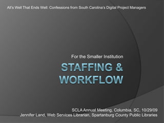 Staffing & Workflow For the Smaller Institution All’s Well That Ends Well: Confessions from South Carolina’s Digital Project Managers SCLA Annual Meeting, Columbia, SC, 10/29/09 Jennifer Land, Web Services Librarian, Spartanburg County Public Libraries 
