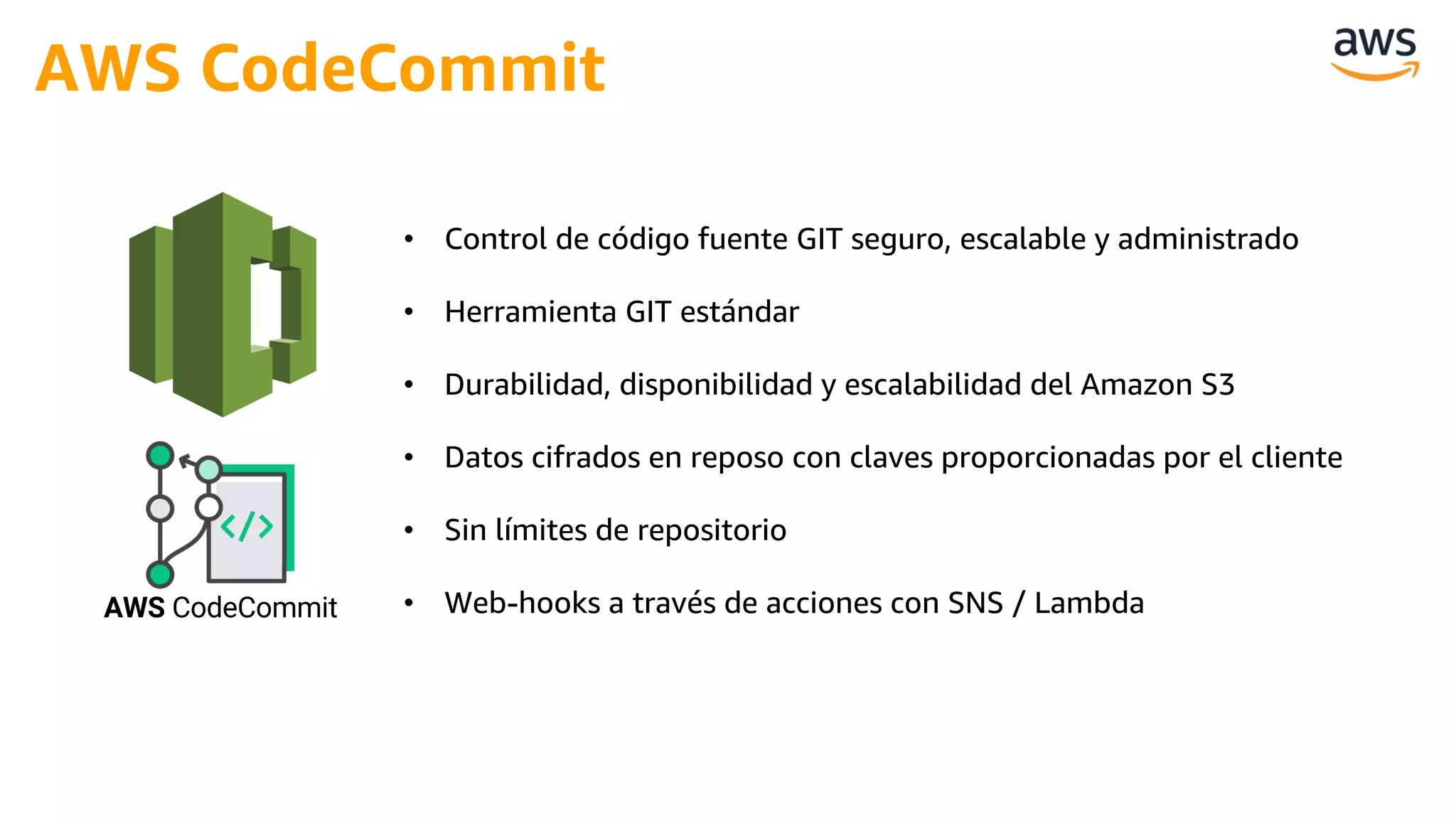 • Control de código fuente GIT seguro, escalable y administrado
• Herramienta GIT estándar
• Durabilidad, disponibilidad y escalabilidad del Amazon S3
• Datos cifrados en reposo con claves proporcionadas por el cliente
• Sin límites de repositorio
• Web-hooks a través de acciones con SNS / Lambda
AWS CodeCommit
AWS CodeCommit
 