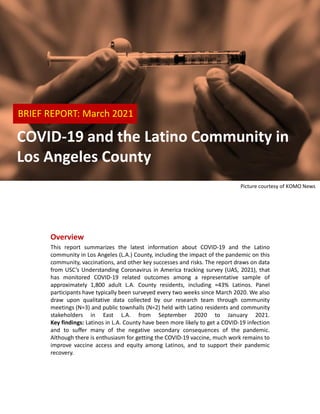 Overview
This report summarizes the latest information about COVID-19 and the Latino
community in Los Angeles (L.A.) County, including the impact of the pandemic on this
community, vaccinations, and other key successes and risks. The report draws on data
from USC’s Understanding Coronavirus in America tracking survey (UAS, 2021), that
has monitored COVID-19 related outcomes among a representative sample of
approximately 1,800 adult L.A. County residents, including ≈43% Latinos. Panel
participants have typically been surveyed every two weeks since March 2020. We also
draw upon qualitative data collected by our research team through community
meetings (N=3) and public townhalls (N=2) held with Latino residents and community
stakeholders in East L.A. from September 2020 to January 2021.
Key findings: Latinos in L.A. County have been more likely to get a COVID-19 infection
and to suffer many of the negative secondary consequences of the pandemic.
Although there is enthusiasm for getting the COVID-19 vaccine, much work remains to
improve vaccine access and equity among Latinos, and to support their pandemic
recovery.
Picture courtesy of KOMO News
BRIEF REPORT: March 2021
COVID-19 and the Latino Community in
Los Angeles County
 
