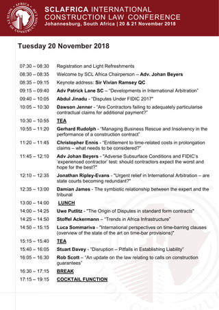 SCLAFRICA INTERNATIONAL
CONSTRUCTION LAW CONFERENCE
Johannesburg, South Africa | 20 & 21 November 2018
Tuesday 20 November 2018
07:30 – 08:30 Registration and Light Refreshments
08:30 – 08:35 Welcome by SCL Africa Chairperson – Adv. Johan Beyers
08:35 – 09:15 Keynote address: Sir Vivian Ramsey QC
09:15 – 09:40 Adv Patrick Lane SC – “Developments in International Arbitration”
09:40 – 10:05 Abdul Jinadu - “Disputes Under FIDIC 2017"
10:05 – 10:30 Dawson Jenner - “Are Contractors failing to adequately particularise
contractual claims for additional payment?”
10:30 – 10:55 TEA
10:55 – 11:20 Gerhard Rudolph - “Managing Business Rescue and Insolvency in the
performance of a construction contract”
11:20 – 11:45 Christopher Ennis - “Entitlement to time-related costs in prolongation
claims – what needs to be considered?”
11:45 – 12:10 Adv Johan Beyers - "Adverse Subsurface Conditions and FIDIC’s
‘experienced contractor’ test: should contractors expect the worst and
hope for the best?"
12:10 – 12:35 Jonathan Ripley-Evans - "Urgent relief in International Arbitration – are
state courts becoming redundant?"
12:35 – 13:00 Damian James - The symbiotic relationship between the expert and the
tribunal
13:00 – 14:00 LUNCH
14:00 – 14:25 Uwe Putlitz - "The Origin of Disputes in standard form contracts"
14:25 – 14:50 Stoffel Ackermann – “Trends in Africa Infrastructure”
14:50 – 15:15 Luca Sommariva - "International perspectives on time-barring clauses
(overview of the state of the art on time-bar provisions)"
15:15 – 15:40 TEA
15:40 – 16:05 Stuart Davey - “Disruption – Pitfalls in Establishing Liability”
16:05 – 16:30 Rob Scott – “An update on the law relating to calls on construction
guarantees”
16:30 – 17:15 BREAK
17:15 – 19:15 COCKTAIL FUNCTION
 