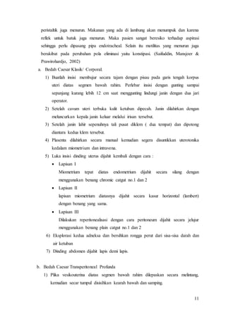 11
peristaltik juga menurun. Makanan yang ada di lambung akan menumpuk dan karena
reflek untuk batuk juga menurun. Maka pasien sangat beresiko terhadap aspirasi
sehingga perlu dipasang pipa endotracheal. Selain itu motilitas yang menurun juga
berakibat pada perubahan pola eliminasi yaitu konstipasi. (Saifuddin, Mansjoer &
Prawirohardjo, 2002)
a. Bedah Caesar Klasik/ Corporal.
1) Buatlah insisi membujur secara tajam dengan pisau pada garis tengah korpus
uteri diatas segmen bawah rahim. Perlebar insisi dengan gunting sampai
sepanjang kurang lebih 12 cm saat menggunting lindungi janin dengan dua jari
operator.
2) Setelah cavum uteri terbuka kulit ketuban dipecah. Janin dilahirkan dengan
meluncurkan kepala janin keluar melalui irisan tersebut.
3) Setelah janin lahir sepenuhnya tali pusat diklem ( dua tempat) dan dipotong
diantara kedua klem tersebut.
4) Plasenta dilahirkan secara manual kemudian segera disuntikkan uterotonika
kedalam miometrium dan intravena.
5) Luka insisi dinding uterus dijahit kembali dengan cara :
 Lapisan I
Miometrium tepat diatas endometrium dijahit secara silang dengan
menggunakan benang chromic catgut no.1 dan 2
 Lapisan II
lapisan miometrium diatasnya dijahit secara kasur horizontal (lambert)
dengan benang yang sama.
 Lapisan III
Dilakukan reperitonealisasi dengan cara peritoneum dijahit secara jelujur
menggunakan benang plain catgut no.1 dan 2
6) Eksplorasi kedua adneksa dan bersihkan rongga perut dari sisa-sisa darah dan
air ketuban
7) Dinding abdomen dijahit lapis demi lapis.
b. Bedah Caesar Transperitoneal Profunda
1) Plika vesikouterina diatas segmen bawah rahim dilepaskan secara melintang,
kemudian secar tumpul disisihkan kearah bawah dan samping.
 