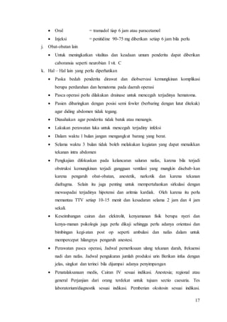 17
 Oral = tramadol tiap 6 jam atau paracetamol
 Injeksi = penitidine 90-75 mg diberikan setiap 6 jam bila perlu
j. Obat-obatan lain
 Untuk meningkatkan vitalitas dan keadaan umum penderita dapat diberikan
caboransia seperti neurobian I vit. C
k. Hal – Hal lain yang perlu diperhatikan
 Paska bedah penderita dirawat dan diobservasi kemungkinan komplikasi
berupa perdarahan dan hematoma pada daerah operasi
 Pasca operasi perlu dilakukan drainase untuk mencegah terjadinya hematoma.
 Pasien dibaringkan dengan posisi semi fowler (berbaring dengan lutut ditekuk)
agar diding abdomen tidak tegang.
 Diusahakan agar penderita tidak batuk atau menangis.
 Lakukan perawatan luka untuk mencegah terjadiny infeksi
 Dalam waktu 1 bulan jangan mengangkut barang yang berat.
 Selama waktu 3 bulan tidak boleh melakukan kegiatan yang dapat menaikkan
tekanan intra abdomen
 Pengkajian difokuskan pada kelancaran saluran nafas, karena bila terjadi
obstruksi kemungkinan terjadi gangguan ventilasi yang mungkin disebab-kan
karena pengaruh obat-obatan, anestetik, narkotik dan karena tekanan
diafragma. Selain itu juga penting untuk mempertahankan sirkulasi dengan
mewaspadai terjadinya hipotensi dan aritmia kardiak. Oleh karena itu perlu
memantau TTV setiap 10-15 menit dan kesadaran selama 2 jam dan 4 jam
sekali.
 Keseimbangan cairan dan elektrolit, kenyamanan fisik berupa nyeri dan
kenya-manan psikologis juga perlu dikaji sehingga perlu adanya orientasi dan
bimbingan kegi-atan post op seperti ambulasi dan nafas dalam untuk
mempercepat hilangnya pengaruh anestesi.
 Perawatan pasca operasi, Jadwal pemeriksaan ulang tekanan darah, frekuensi
nadi dan nafas. Jadwal pengukuran jumlah produksi urin Berikan infus dengan
jelas, singkat dan terinci bila dijumpai adanya penyimpangan
 Penatalaksanaan medis, Cairan IV sesuai indikasi. Anestesia; regional atau
general Perjanjian dari orang terdekat untuk tujuan sectio caesaria. Tes
laboratorium/diagnostik sesuai indikasi. Pemberian oksitosin sesuai indikasi.
 