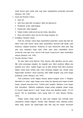 26
terjadi laserasi pada kepala janin yang dapat mengakibatkan perdarahan intracranial
(Mansjoer Arif, 1999)
3. Syarat dari Ekstraksi Vakum:
 Janin ater
 Janin harus dapat lahir pervaginam (tidak ada disproporsi)
 Pembukaan serviks sudah lengkap
 Kepala janin sudah enganged.
 Selaput ketuban sudah pecah atau jika belum, dipecahkan
 Harus ada kontraksi uterus atau his dan tenaga mengejan ibu.
4. Komplikasi Ekstraksi Vakum
Pada ibu, ekstraksi vakum dapat menyebabkan perdarahan, trauma jalan lahir dan
infeksi. Pada janin ekstrasi vakum dapat menyebabkan ekskoriasi kulit kepala, cepal
hematoma, subgaleal hematoma. Hematoma ini cepat direabsorbsi tubuh janin. Bagi
janin yang mempunyai fungsi hepar belum matur dapat menimbulkan ikterus
neonatorum yang agak berat, nekrosis kulit kepala (scapnecrosis), dapat menimbulkan
alopesia (Mansjoer Arif, 1999).
5. Prosedur Ekstraksi Vakum
Ibu tidur dalam posisi lithotomi. Pada dasarnya tidak diperlukan narcosis umum.
Bila waktu pemasangan mangkuk, ibu mengeluh nyeri, diberi anesthesia infiltrasi atau
pudendal nerve block. Apabila dengan cara ini tidak berhasil, boleh diberi anesthesia
inhalasi, namun hanya terbatas pada waktu memasang mangkuk saja. Setelah semua
bagian-bagian ekstraktor vakum terpasang, maka dipilih mangkuk yang sesuai dengan
pembukaan serviks (Mansjoer Arif, 1999).
Pada pembukaan serviks lengkap biasanya dipakai mangkuk nomor 5. Mangkuk
dimasukkan ke dalam vagina dengan posisi miring dan dipasang pada bagian terendah
kepala, menjauhi ubun-ubun besar. Tonjolan pada mangkuk, diletakkan sesuai dengan
letak denominator. Dilakukan penghisapan dengan pompa penghisap dengan tenaga
0,2 kg/cm2 dengan interval 2 menit. Tenaga vakum yang diperlukan adalah : 0,7-0,8
kg/cm2. Hal ini membutuhkan waktu kurang lebih 6-8 menit (Rustam Mochtar,
1999).
Dengan adanya tenaga negatif ini, maka pada mangkuk akan terbentuk kaput
suksedaneum arrifisial (chignon). Sebelum mulai melakukan traksi, dilakukan periksa
dalam ulang, apakah ada bagian-bagian jalan lahir yang ikut terjepit. Bersamaan
 