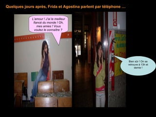 L’amour ! J’ai le meilleur fiancé du monde ! Oh, mes amies ! Vous voulez le connaître ?   Bien sûr ! On se retrouve à 13h et demie  ! Quelques jours après, Frida et Agostina parlent par téléphone  … 