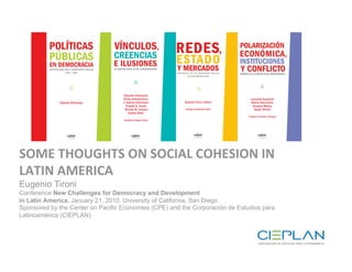 Portadas 3 libros




SOME THOUGHTS ON SOCIAL COHESION IN 
LATIN AMERICA                     Eugenio Tironi
Eugenio Tironi Santiago, 13 de mayo 2008
Conference New Challenges for Democracy and Development
in Latin America, January 21, 2010, University of California, San Diego
Sponsored by the Center on Pacific Economies (CPE) and the Corporación de Estudios para
Latinoamérica (CIEPLAN)
 