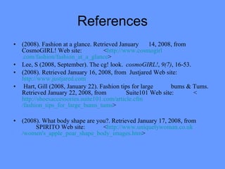 References (2008). Fashion at a glance. Retrieved January  14, 2008, from CosmoGIRL! Web site:  < http://www. cosmogirl .com/fashion/fashion_at_a_glance > Lee, S (2008, September). The cg! look.  cosmoGIRL! ,  9(7) , 16-53.  (2008). Retrieved January 16, 2008, from  Justjared Web site:  http://www.justjared.com Hart, Gill (2008, January 22). Fashion tips for large  bums & Tums. Retrieved January 22, 2008, from  Suite101 Web site:  < http:// shoesaccessories .suite101.com/article. cfm /fashion_tips_for_large_bums_ tums > (2008). What body shape are you?. Retrieved January 17, 2008, from  SPIRITO Web site:  < http ://www. uniquelywoman .co. uk /women's_apple_pear_shape_body_images. htm > 