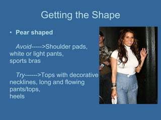 Getting the Shape Pear shaped Avoid-----> Shoulder pads,  white or light pants,  sports bras Try------> Tops with decorative  necklines, long and flowing  pants/tops,  heels   