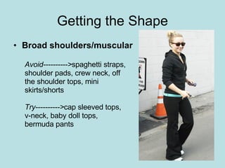 Getting the Shape Broad shoulders/muscular Avoid----------> spaghetti straps,  shoulder pads, crew neck, off  the shoulder tops, mini  skirts/shorts Try----------> cap sleeved tops,  v-neck, baby doll tops,  bermuda pants 