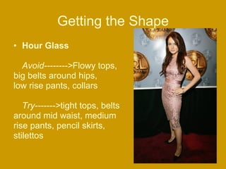 Getting the Shape Hour Glass Avoid--------> Flowy tops,  big belts around hips,  low rise pants, collars  Try-------> tight tops, belts  around mid waist, medium  rise pants, pencil skirts,  stilettos  