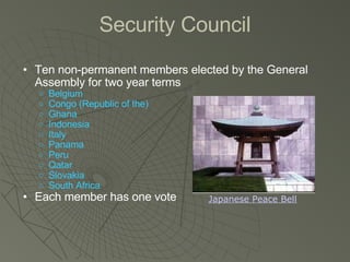 Security Council Ten non-permanent members elected by the General Assembly for two year terms Belgium Congo (Republic of the) Ghana Indonesia Italy Panama Peru Qatar Slovakia South Africa Each member has one vote Japanese Peace Bell 