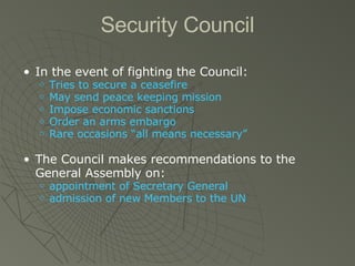 Security Council In the event of fighting the Council: Tries to secure a ceasefire May send peace keeping mission Impose economic sanctions Order an arms embargo Rare occasions “all means necessary” The Council makes recommendations to the General Assembly on: appointment of Secretary General admission of new Members to the UN 