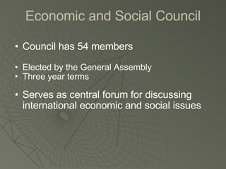 Economic and Social Council Council has 54 members Elected by the General Assembly Three year terms Serves as central forum for discussing international economic and social issues 