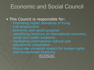 Economic and Social Council This Council is responsible for: Promoting higher standards of living Full employment Economic and social progress Identifying solutions to international economic, social and health problems Facilitating international cultural and educational cooperation Encourage universal respect for human rights and fundamental freedoms ECOSOC 