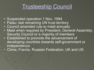 Trusteeship Council Suspended operation 1 Nov, 1994 Palau: last remaining UN trust territory Council amended rule to meet annually Meet when required by President, General Assembly, Security Council or a majority of members Established to promote the advancement of developing countries towards self-government or independence. China, France, Russian Federation, UK and US 