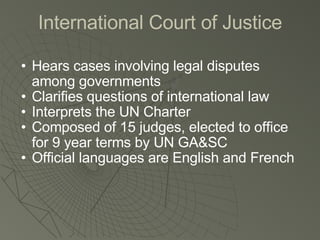 International Court of Justice Hears cases involving legal disputes among governments Clarifies questions of international law Interprets the UN Charter Composed of 15 judges, elected to office for 9 year terms by UN GA&SC Official languages are English and French 