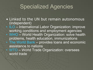 Specialized Agencies Linked to the UN but remain autonomous  (independent) ILO  – International Labor Organization: improve working conditions and employment agencies WHO  – World Health Organization: solve health problems, health education, immunizations The World Bank  – provides loans and economic assistance to nations WTO  – World Trade Organization: oversees world trade 
