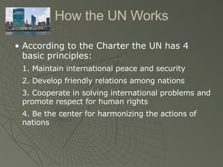 How the UN Works According to the Charter the UN has 4 basic principles: 1. Maintain international peace and security 2. Develop friendly relations among nations 3. Cooperate in solving international problems and promote respect for human rights 4. Be the center for harmonizing the actions of nations  