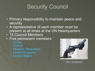 Security Council Primary responsibility to maintain peace and security A representative of each member must be present at all times at the UN Headquarters 15 Council Members Five permanent members: China France Russian Federation United Kingdom United States “Non Violence” 