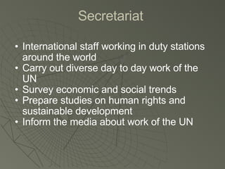 Secretariat  International staff working in duty stations around the world Carry out diverse day to day work of the UN Survey economic and social trends Prepare studies on human rights and sustainable development Inform the media about work of the UN 