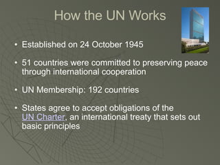 How the UN Works Established on 24 October 1945 51 countries were committed to preserving peace through international cooperation UN Membership: 192 countries States agree to accept obligations of the  UN Charter , an international treaty that sets out basic principles 