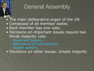 General Assembly The main deliberative organ of the UN Composed of all member states Each member has one vote. Decisions on important issues require two thirds majority vote Peace and Security Admissions of new members Budget matters Decisions on other issues: simple majority 