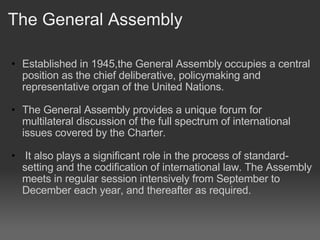 The General Assembly Established in 1945,the General Assembly occupies a central position as the chief deliberative, policymaking and representative organ of the United Nations.    The General Assembly provides a unique forum for multilateral discussion of the full spectrum of international issues covered by the Charter.     It also plays a significant role in the process of standard-setting and the codification of international law. The Assembly meets in regular session intensively from September to December each year, and thereafter as required. 